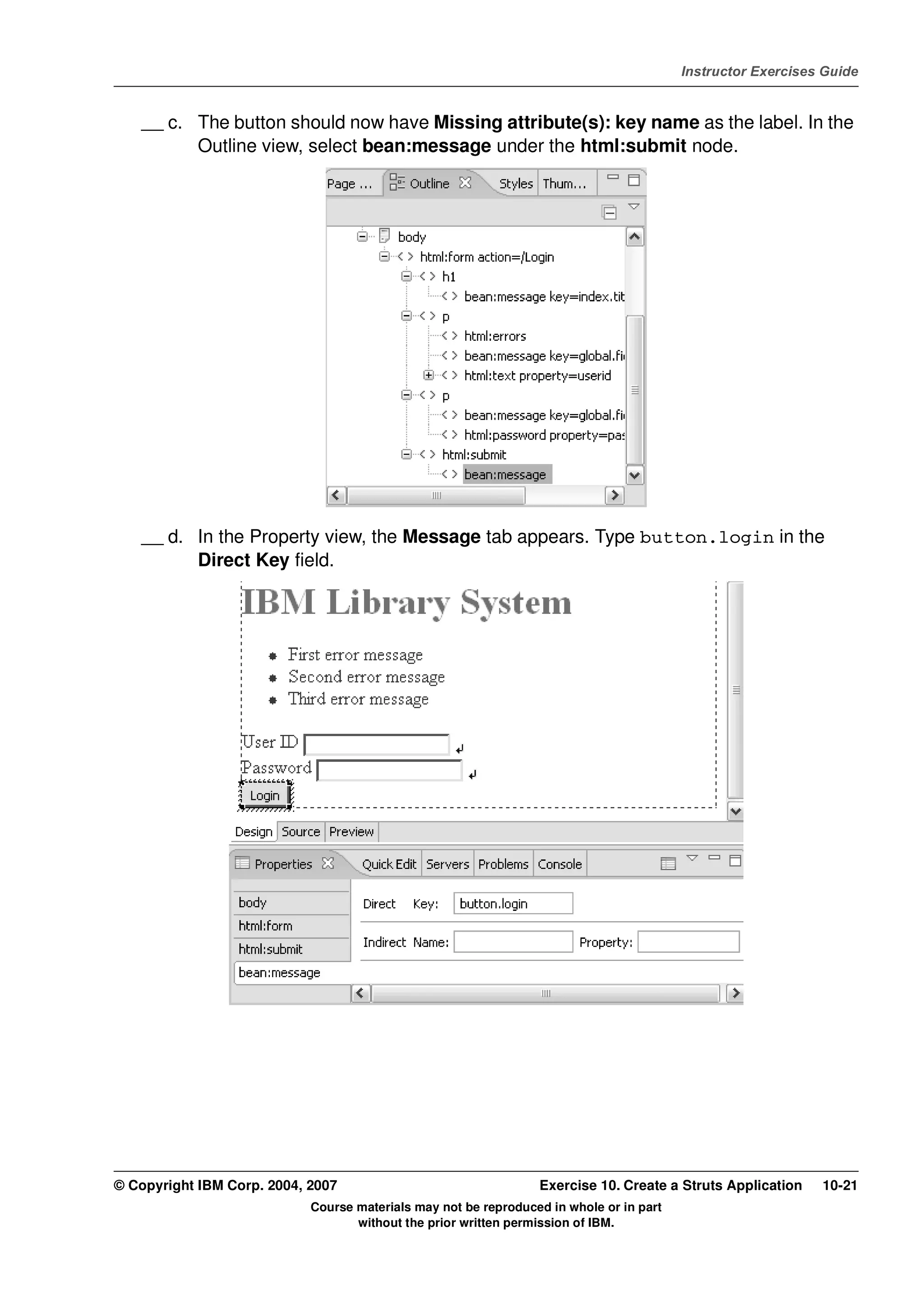 V4.1
                                                                                                   Instructor Exercises Guide



EXempty       __ c. The button should now have Missing attribute(s): key name as the label. In the
                    Outline view, select bean:message under the html:submit node.




              __ d. In the Property view, the Message tab appears. Type button.login in the
                    Direct Key field.




          © Copyright IBM Corp. 2004, 2007                                 Exercise 10. Create a Struts Application    10-21
                                      Course materials may not be reproduced in whole or in part
                                             without the prior written permission of IBM.
 