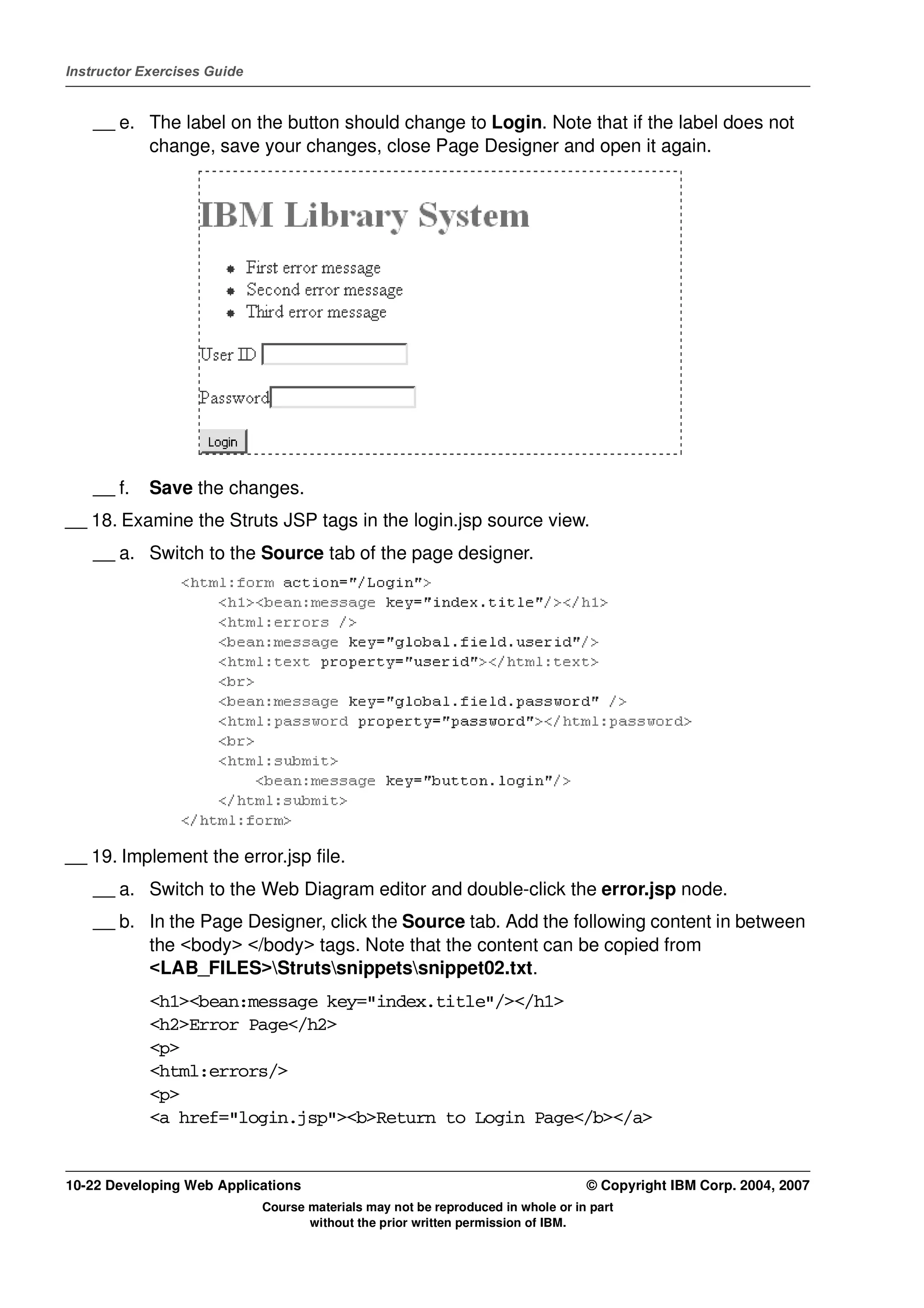 Instructor Exercises Guide


    __ e. The label on the button should change to Login. Note that if the label does not
          change, save your changes, close Page Designer and open it again.




    __ f.   Save the changes.
__ 18. Examine the Struts JSP tags in the login.jsp source view.
    __ a. Switch to the Source tab of the page designer.




__ 19. Implement the error.jsp file.
    __ a. Switch to the Web Diagram editor and double-click the error.jsp node.
    __ b. In the Page Designer, click the Source tab. Add the following content in between
          the <body> </body> tags. Note that the content can be copied from
          <LAB_FILES>Strutssnippetssnippet02.txt.
            <h1><bean:message key="index.title"/></h1>
            <h2>Error Page</h2>
            <p>
            <html:errors/>
            <p>
            <a href="login.jsp"><b>Return to Login Page</b></a>


10-22 Developing Web Applications                                                 © Copyright IBM Corp. 2004, 2007
                             Course materials may not be reproduced in whole or in part
                                    without the prior written permission of IBM.
 