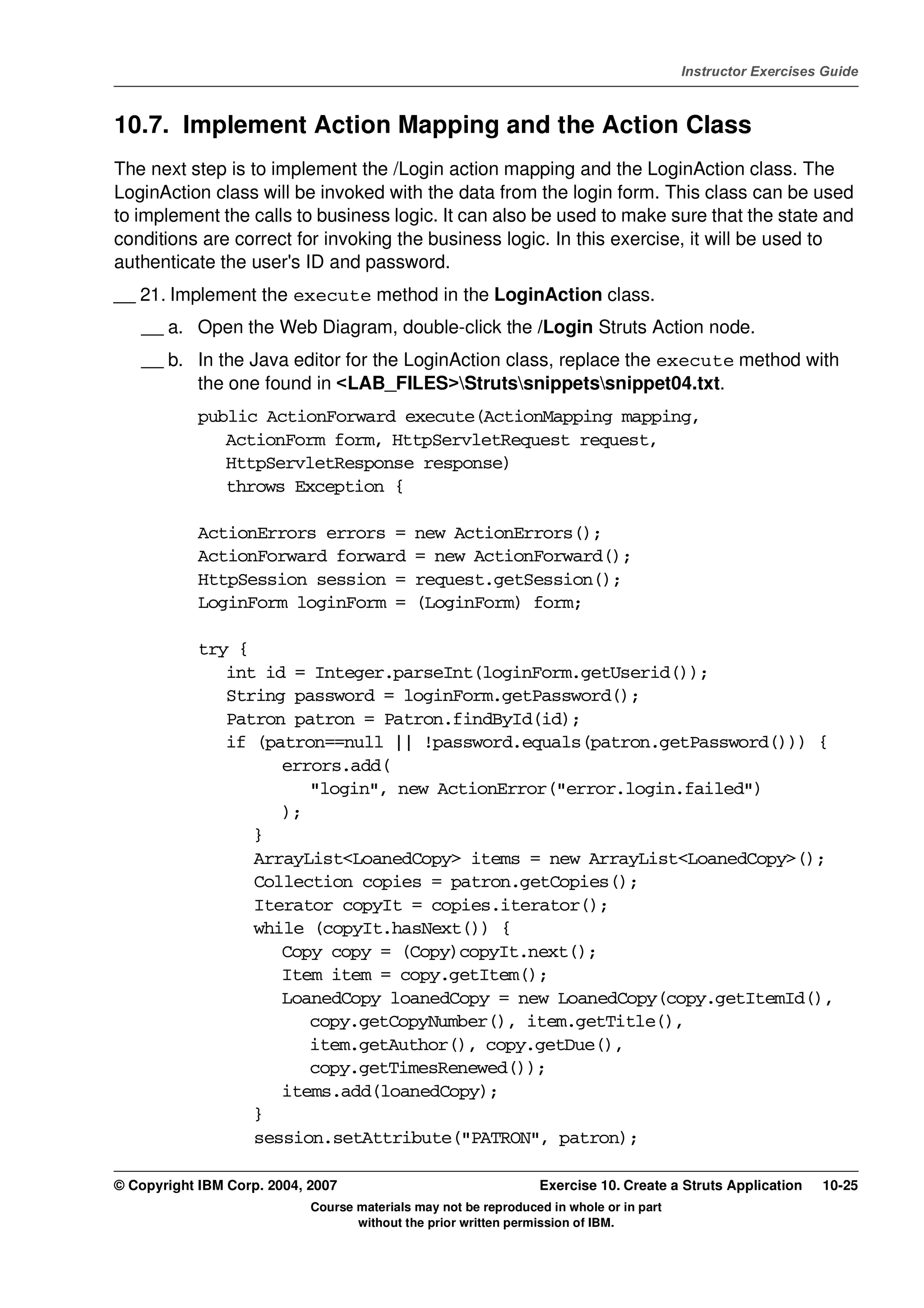 V4.1
                                                                                                   Instructor Exercises Guide



EXempty   10.7. Implement Action Mapping and the Action Class
          The next step is to implement the /Login action mapping and the LoginAction class. The
          LoginAction class will be invoked with the data from the login form. This class can be used
          to implement the calls to business logic. It can also be used to make sure that the state and
          conditions are correct for invoking the business logic. In this exercise, it will be used to
          authenticate the user's ID and password.
          __ 21. Implement the execute method in the LoginAction class.
              __ a. Open the Web Diagram, double-click the /Login Struts Action node.
              __ b. In the Java editor for the LoginAction class, replace the execute method with
                    the one found in <LAB_FILES>Strutssnippetssnippet04.txt.
                      public ActionForward execute(ActionMapping mapping,
                         ActionForm form, HttpServletRequest request,
                         HttpServletResponse response)
                         throws Exception {

                      ActionErrors errors =            new ActionErrors();
                      ActionForward forward            = new ActionForward();
                      HttpSession session =            request.getSession();
                      LoginForm loginForm =            (LoginForm) form;

                      try {
                         int id = Integer.parseInt(loginForm.getUserid());
                         String password = loginForm.getPassword();
                         Patron patron = Patron.findById(id);
                         if (patron==null || !password.equals(patron.getPassword())) {
                               errors.add(
                                  "login", new ActionError("error.login.failed")
                               );
                            }
                            ArrayList<LoanedCopy> items = new ArrayList<LoanedCopy>();
                            Collection copies = patron.getCopies();
                            Iterator copyIt = copies.iterator();
                            while (copyIt.hasNext()) {
                               Copy copy = (Copy)copyIt.next();
                               Item item = copy.getItem();
                               LoanedCopy loanedCopy = new LoanedCopy(copy.getItemId(),
                                  copy.getCopyNumber(), item.getTitle(),
                                  item.getAuthor(), copy.getDue(),
                                  copy.getTimesRenewed());
                               items.add(loanedCopy);
                            }
                            session.setAttribute("PATRON", patron);

          © Copyright IBM Corp. 2004, 2007                                 Exercise 10. Create a Struts Application    10-25
                                      Course materials may not be reproduced in whole or in part
                                             without the prior written permission of IBM.
 