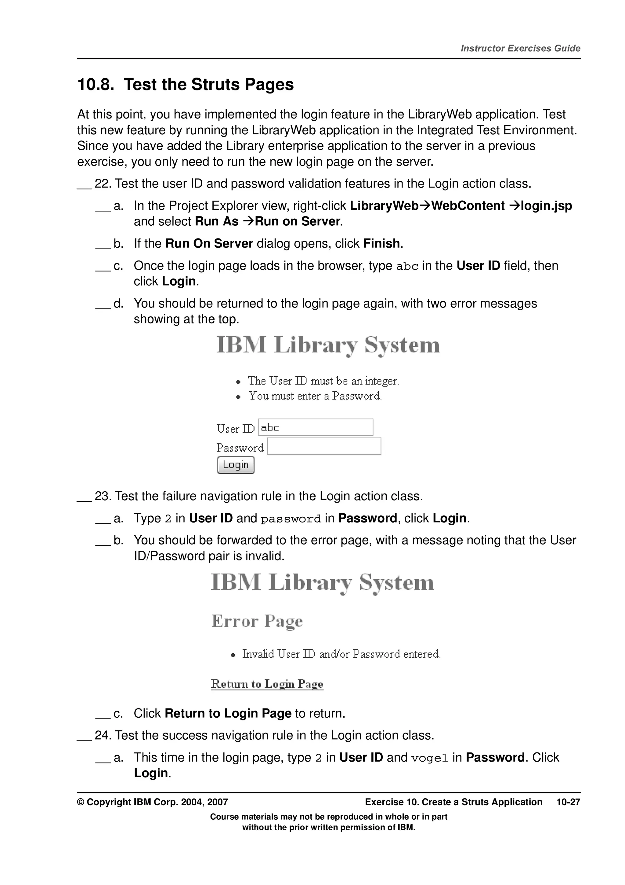 V4.1
                                                                                                   Instructor Exercises Guide



EXempty   10.8. Test the Struts Pages
          At this point, you have implemented the login feature in the LibraryWeb application. Test
          this new feature by running the LibraryWeb application in the Integrated Test Environment.
          Since you have added the Library enterprise application to the server in a previous
          exercise, you only need to run the new login page on the server.
          __ 22. Test the user ID and password validation features in the Login action class.
              __ a. In the Project Explorer view, right-click LibraryWeb WebContent                             login.jsp
                    and select Run As Run on Server.
              __ b. If the Run On Server dialog opens, click Finish.
              __ c. Once the login page loads in the browser, type abc in the User ID field, then
                    click Login.
              __ d. You should be returned to the login page again, with two error messages
                    showing at the top.




          __ 23. Test the failure navigation rule in the Login action class.
              __ a. Type 2 in User ID and password in Password, click Login.
              __ b. You should be forwarded to the error page, with a message noting that the User
                    ID/Password pair is invalid.




              __ c. Click Return to Login Page to return.
          __ 24. Test the success navigation rule in the Login action class.
              __ a. This time in the login page, type 2 in User ID and vogel in Password. Click
                    Login.

          © Copyright IBM Corp. 2004, 2007                                 Exercise 10. Create a Struts Application    10-27
                                      Course materials may not be reproduced in whole or in part
                                             without the prior written permission of IBM.
 