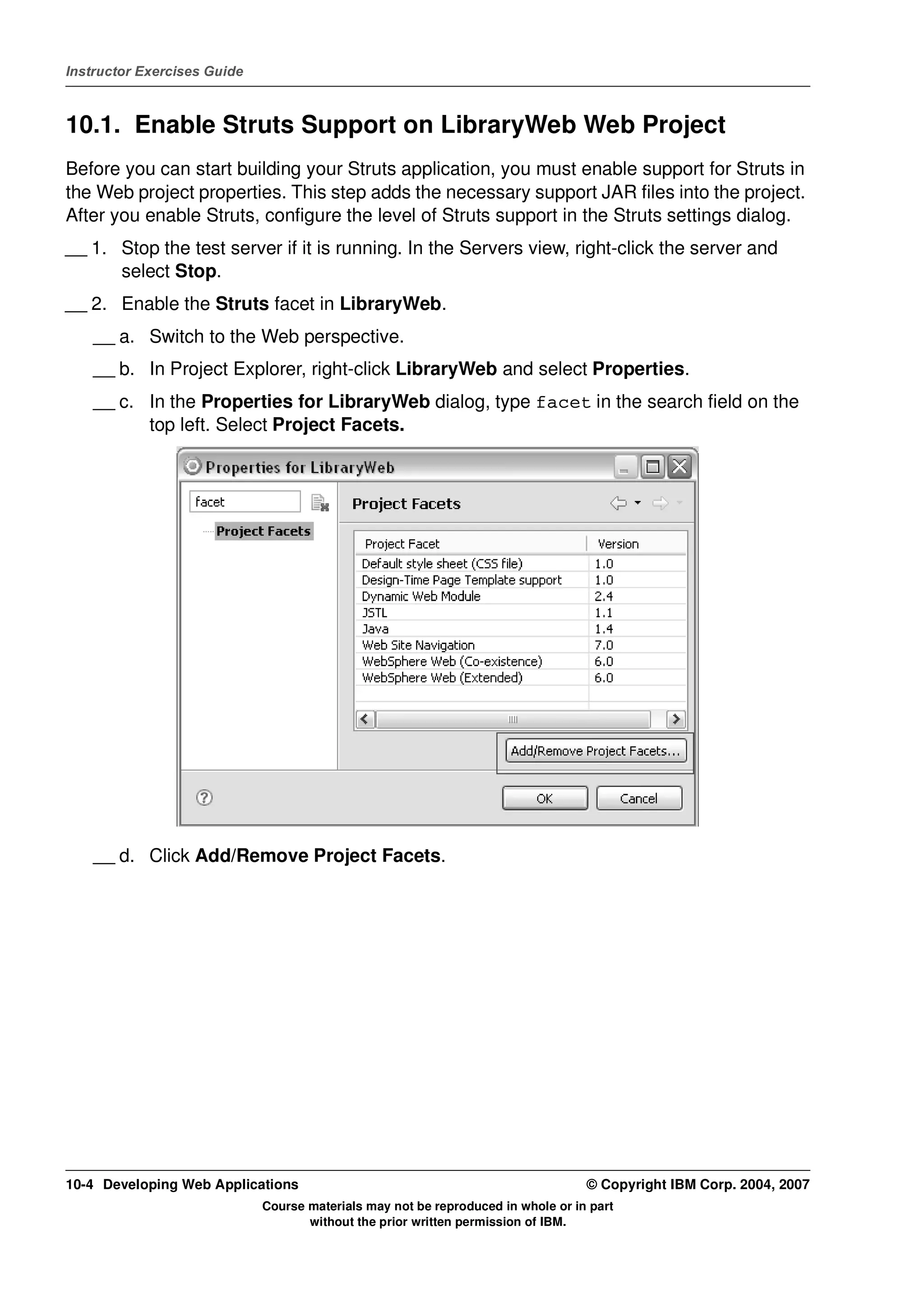 Instructor Exercises Guide



10.1. Enable Struts Support on LibraryWeb Web Project
Before you can start building your Struts application, you must enable support for Struts in
the Web project properties. This step adds the necessary support JAR files into the project.
After you enable Struts, configure the level of Struts support in the Struts settings dialog.
__ 1. Stop the test server if it is running. In the Servers view, right-click the server and
      select Stop.
__ 2. Enable the Struts facet in LibraryWeb.
    __ a. Switch to the Web perspective.
    __ b. In Project Explorer, right-click LibraryWeb and select Properties.
    __ c. In the Properties for LibraryWeb dialog, type facet in the search field on the
          top left. Select Project Facets.




    __ d. Click Add/Remove Project Facets.




10-4 Developing Web Applications                                                  © Copyright IBM Corp. 2004, 2007
                             Course materials may not be reproduced in whole or in part
                                    without the prior written permission of IBM.
 