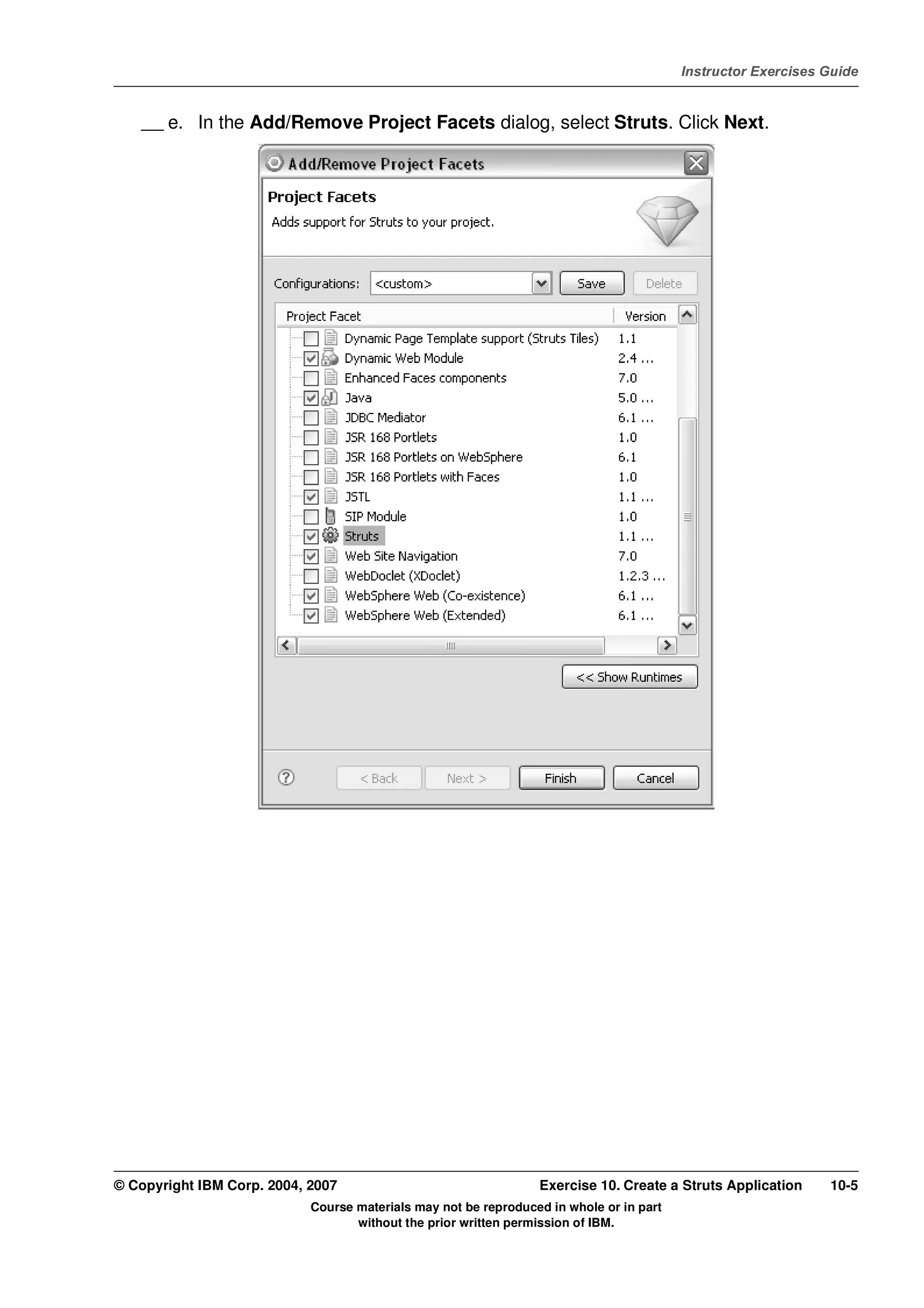 V4.1
                                                                                                   Instructor Exercises Guide



EXempty       __ e. In the Add/Remove Project Facets dialog, select Struts. Click Next.




          © Copyright IBM Corp. 2004, 2007                                 Exercise 10. Create a Struts Application     10-5
                                      Course materials may not be reproduced in whole or in part
                                             without the prior written permission of IBM.
 