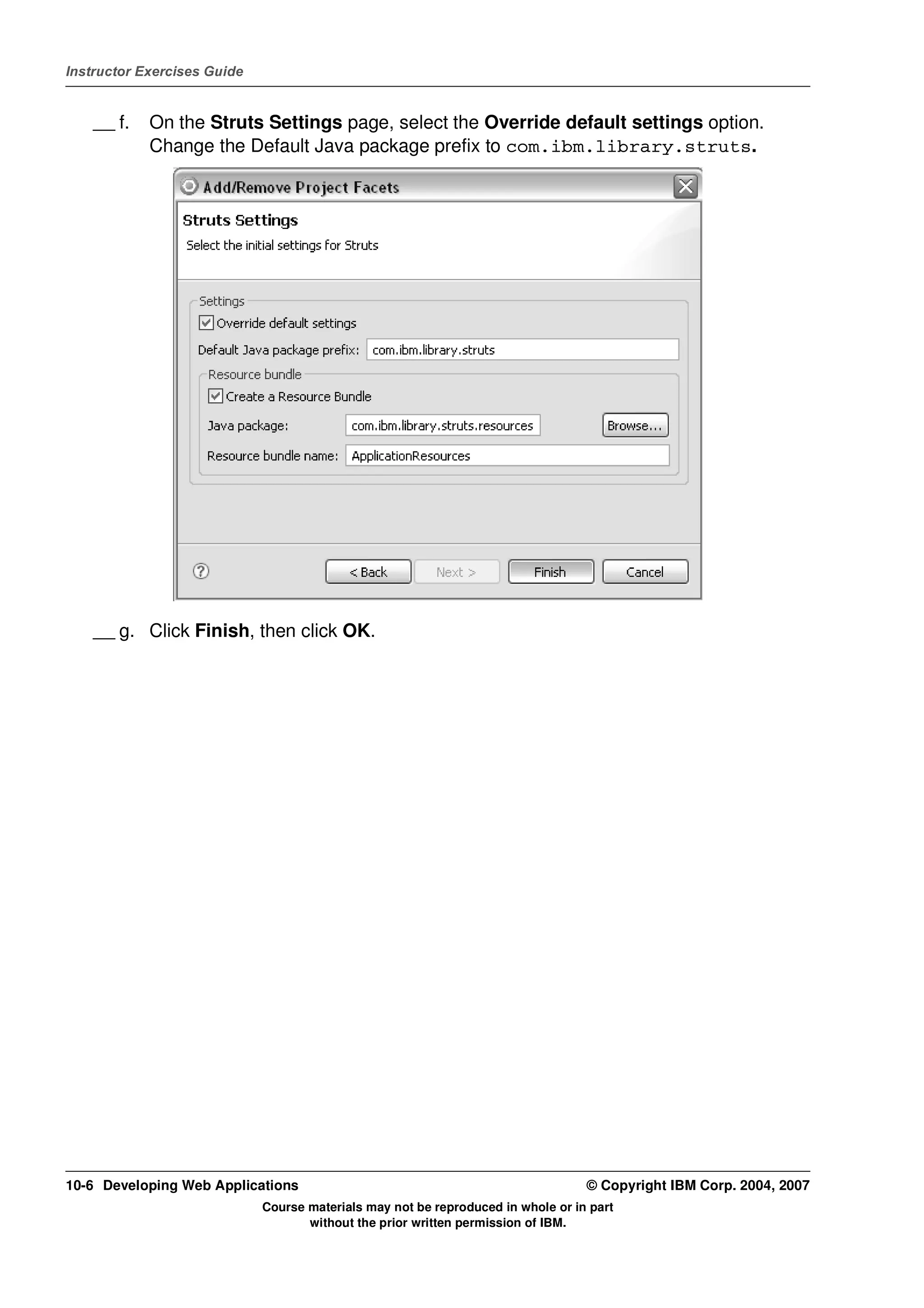 Instructor Exercises Guide


    __ f.   On the Struts Settings page, select the Override default settings option.
            Change the Default Java package prefix to com.ibm.library.struts.




    __ g. Click Finish, then click OK.




10-6 Developing Web Applications                                                  © Copyright IBM Corp. 2004, 2007
                             Course materials may not be reproduced in whole or in part
                                    without the prior written permission of IBM.
 