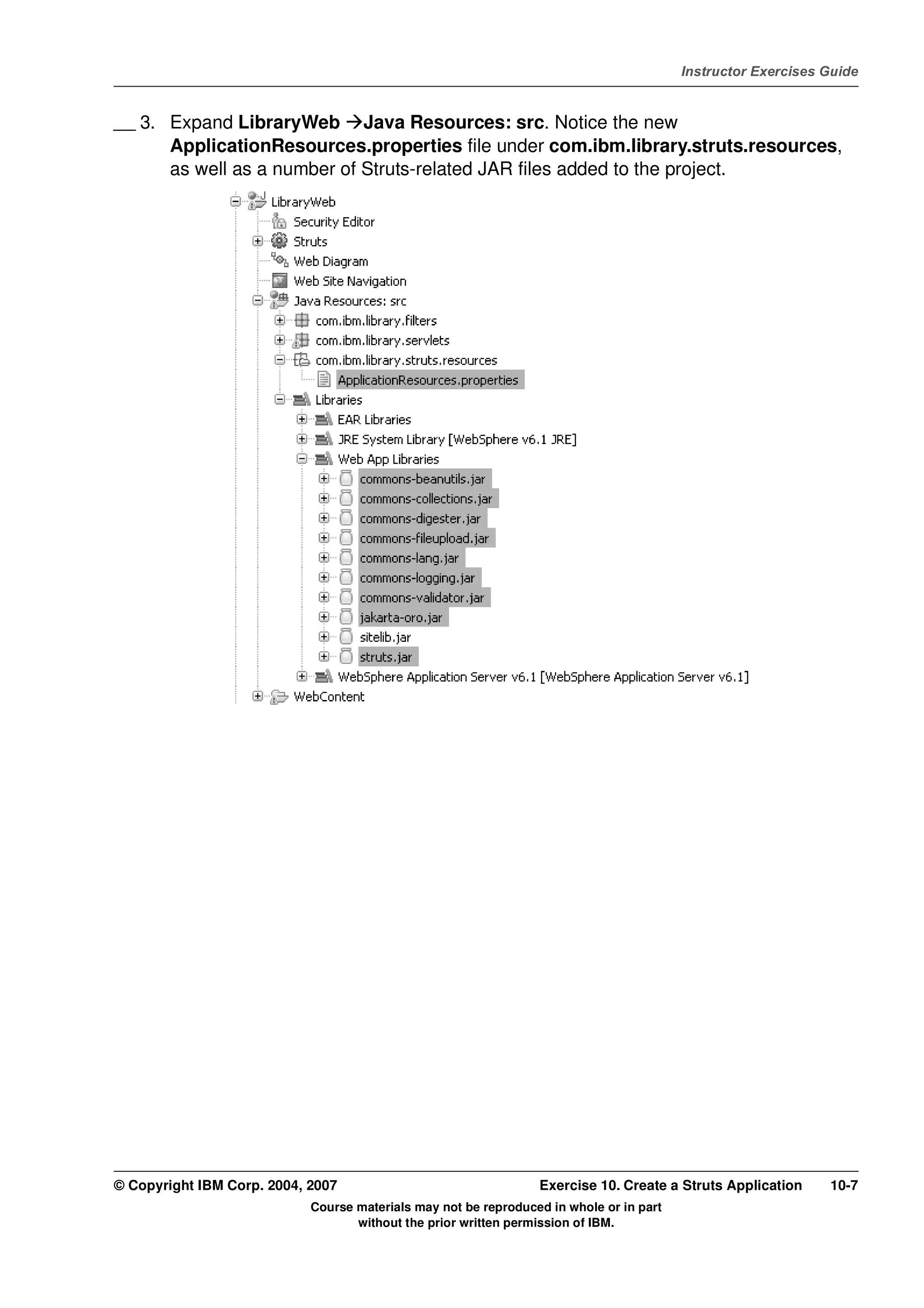 V4.1
                                                                                                   Instructor Exercises Guide



EXempty   __ 3. Expand LibraryWeb Java Resources: src. Notice the new
                ApplicationResources.properties file under com.ibm.library.struts.resources,
                as well as a number of Struts-related JAR files added to the project.




          © Copyright IBM Corp. 2004, 2007                                 Exercise 10. Create a Struts Application     10-7
                                      Course materials may not be reproduced in whole or in part
                                             without the prior written permission of IBM.
 