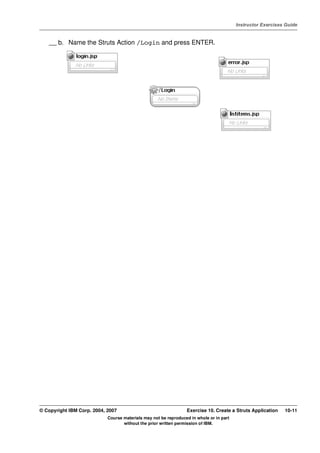 V4.1
                                                                                                   Instructor Exercises Guide



EXempty       __ b. Name the Struts Action /Login and press ENTER.




          © Copyright IBM Corp. 2004, 2007                                 Exercise 10. Create a Struts Application    10-11
                                      Course materials may not be reproduced in whole or in part
                                             without the prior written permission of IBM.
 