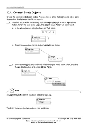 Instructor Exercises Guide



10.4. Connect Struts Objects
Create the connection between nodes. A connection is a line that represents either logic
flow or data flow between two Struts objects.
__ 8. Create a Struts Form link starting from the login.jsp page to the /Login Struts
      Action. When the user clicks Login, the /Login Struts Action will be invoked.
    __ a. In the Web diagram, click the login.jsp Web page.




    __ b. Drag the connection handle to the /Login Struts Action.




    __ c. While still dragging and when the cursor changes into a black arrow, click the
          /Login Struts Action and select Struts Form.




            Note

A /Login Struts Form link has been added to login.jsp..




The link in between the two nodes is now solid grey.




10-12 Developing Web Applications                                                 © Copyright IBM Corp. 2004, 2007
                             Course materials may not be reproduced in whole or in part
                                    without the prior written permission of IBM.
 