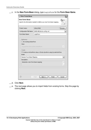 Instructor Exercises Guide


    __ c. In the New Form-Bean dialog, type LoginForm for the Form Bean Name.




    __ d. Click Next.
    __ e. The next page allows you to import fields from existing forms. Skip this page by
          clicking Next.




10-14 Developing Web Applications                                                 © Copyright IBM Corp. 2004, 2007
                             Course materials may not be reproduced in whole or in part
                                    without the prior written permission of IBM.
 
