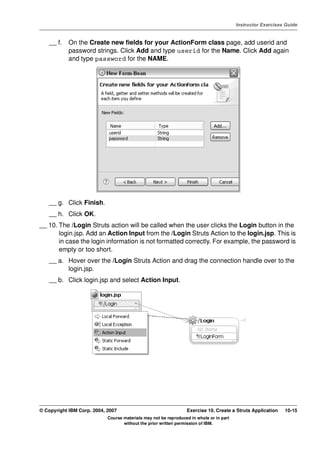 V4.1
                                                                                                   Instructor Exercises Guide



EXempty       __ f.   On the Create new fields for your ActionForm class page, add userid and
                      password strings. Click Add and type userid for the Name. Click Add again
                      and type password for the NAME.




              __ g. Click Finish.
              __ h. Click OK.
          __ 10. The /Login Struts action will be called when the user clicks the Login button in the
                 login.jsp. Add an Action Input from the /Login Struts Action to the login.jsp. This is
                 in case the login information is not formatted correctly. For example, the password is
                 empty or too short.
              __ a. Hover over the /Login Struts Action and drag the connection handle over to the
                    login.jsp.
              __ b. Click login.jsp and select Action Input.




          © Copyright IBM Corp. 2004, 2007                                 Exercise 10. Create a Struts Application    10-15
                                      Course materials may not be reproduced in whole or in part
                                             without the prior written permission of IBM.
 