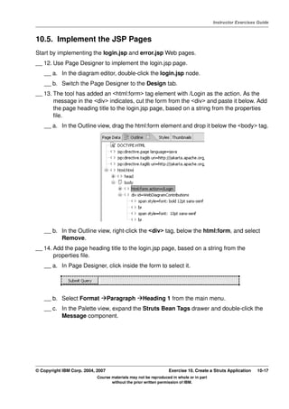 V4.1
                                                                                                   Instructor Exercises Guide



EXempty   10.5. Implement the JSP Pages
          Start by implementing the login.jsp and error.jsp Web pages.
          __ 12. Use Page Designer to implement the login.jsp page.
              __ a. In the diagram editor, double-click the login.jsp node.
              __ b. Switch the Page Designer to the Design tab.
          __ 13. The tool has added an <html:form> tag element with /Login as the action. As the
                 message in the <div> indicates, cut the form from the <div> and paste it below. Add
                 the page heading title to the login.jsp page, based on a string from the properties
                 file.
              __ a. In the Outline view, drag the html:form element and drop it below the <body> tag.




              __ b. In the Outline view, right-click the <div> tag, below the html:form, and select
                    Remove.
          __ 14. Add the page heading title to the login.jsp page, based on a string from the
                 properties file.
              __ a. In Page Designer, click inside the form to select it.




              __ b. Select Format            Paragraph        Heading 1 from the main menu.
              __ c. In the Palette view, expand the Struts Bean Tags drawer and double-click the
                    Message component.




          © Copyright IBM Corp. 2004, 2007                                 Exercise 10. Create a Struts Application    10-17
                                      Course materials may not be reproduced in whole or in part
                                             without the prior written permission of IBM.
 