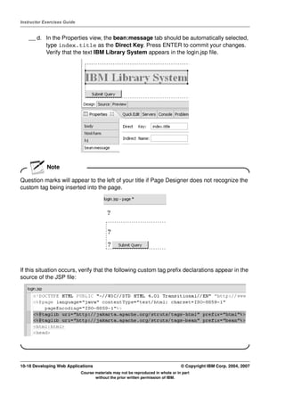Instructor Exercises Guide


    __ d. In the Properties view, the bean:message tab should be automatically selected,
          type index.title as the Direct Key. Press ENTER to commit your changes.
          Verify that the text IBM Library System appears in the login.jsp file.




            Note

Question marks will appear to the left of your title if Page Designer does not recognize the
custom tag being inserted into the page.




If this situation occurs, verify that the following custom tag prefix declarations appear in the
source of the JSP file:




10-18 Developing Web Applications                                                 © Copyright IBM Corp. 2004, 2007
                             Course materials may not be reproduced in whole or in part
                                    without the prior written permission of IBM.
 