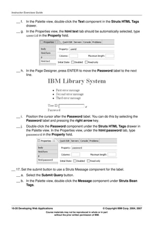 Instructor Exercises Guide


    __ f.   In the Palette view, double-click the Text component in the Struts HTML Tags
            drawer.
    __ g. In the Properties view, the html:text tab should be automatically selected, type
          userid in the Property field.




    __ h. In the Page Designer, press ENTER to move the Password label to the next
          line.




    __ i.   Position the cursor after the Password label. You can do this by selecting the
            Password label and pressing the right arrow key.
    __ j.   Double-click the Password component under the Struts HTML Tags drawer in
            the Palette view. In the Properties view, under the html:password tab, type
            password in the Property field.




__ 17. Set the submit button to use a Struts Message component for the label.
    __ a. Select the Submit Query button.
    __ b. In the Palette view, double-click the Message component under Struts Bean
          Tags.




10-20 Developing Web Applications                                                 © Copyright IBM Corp. 2004, 2007
                             Course materials may not be reproduced in whole or in part
                                    without the prior written permission of IBM.
 