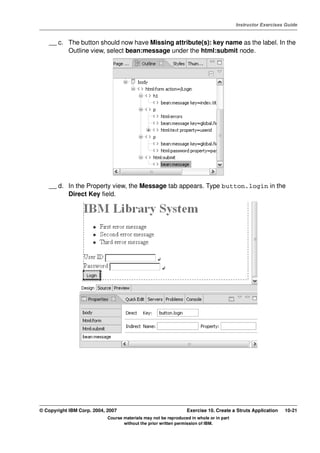 V4.1
                                                                                                   Instructor Exercises Guide



EXempty       __ c. The button should now have Missing attribute(s): key name as the label. In the
                    Outline view, select bean:message under the html:submit node.




              __ d. In the Property view, the Message tab appears. Type button.login in the
                    Direct Key field.




          © Copyright IBM Corp. 2004, 2007                                 Exercise 10. Create a Struts Application    10-21
                                      Course materials may not be reproduced in whole or in part
                                             without the prior written permission of IBM.
 