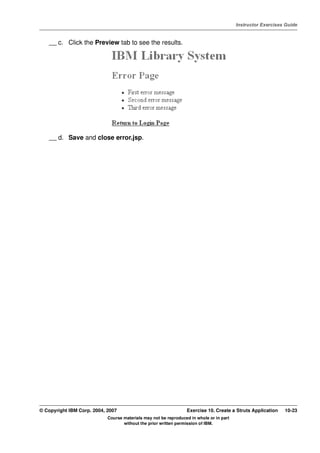 V4.1
                                                                                                   Instructor Exercises Guide



EXempty       __ c. Click the Preview tab to see the results.




              __ d. Save and close error.jsp.




          © Copyright IBM Corp. 2004, 2007                                 Exercise 10. Create a Struts Application    10-23
                                      Course materials may not be reproduced in whole or in part
                                             without the prior written permission of IBM.
 