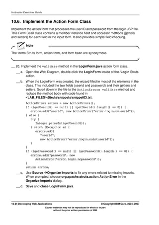 Instructor Exercises Guide



10.6. Implement the Action Form Class
Implement the action form that processes the user ID and password from the login JSP file.
This Form Bean class contains a member instance field and accessor methods (getters
and setters) for each field in the input form. It also provides simple field checking.

            Note

The terms Struts form, action form, and form bean are synonymous.



__ 20. Implement the validate method in the LoginForm.java action form class.
    __ a. Open the Web Diagram, double-click the LoginForm inside of the /Login Struts
          action.
    __ b. When the LoginForm was created, the wizard filled in most of the elements in the
          class. This included the two fields (userid and password) and their getters and
          setters. Scroll down in the file to the ActionErrors validate method and
          replace the method body with code found in
          <LAB_FILES>Strutssnippetssnippet03.txt.
            ActionErrors errors = new ActionErrors();
            if ((getUserid() == null) || (getUserid().length() == 0)) {
               errors.add("userid", new ActionError("error.login.nouserid"));
            } else {
               try {
                  Integer.parseInt(getUserid());
               } catch (Exception e) {
                  errors.add(
                     "userid",
                     new ActionError("error.login.nointuserid"));
               }
            }
            if ((getPassword() == null) || (getPassword().length() == 0)) {
               errors.add("password", new
                  ActionError("error.login.nopassword"));
            }
            return errors;
    __ c. Use Source Organize Imports to fix any errors related to missing imports.
          When prompted, choose org.apache.struts.action.ActionError in the
          Organize Imports dialog.
    __ d. Save and close LoginForm.java.




10-24 Developing Web Applications                                                 © Copyright IBM Corp. 2004, 2007
                             Course materials may not be reproduced in whole or in part
                                    without the prior written permission of IBM.
 