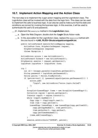 V4.1
                                                                                                   Instructor Exercises Guide



EXempty   10.7. Implement Action Mapping and the Action Class
          The next step is to implement the /Login action mapping and the LoginAction class. The
          LoginAction class will be invoked with the data from the login form. This class can be used
          to implement the calls to business logic. It can also be used to make sure that the state and
          conditions are correct for invoking the business logic. In this exercise, it will be used to
          authenticate the user's ID and password.
          __ 21. Implement the execute method in the LoginAction class.
              __ a. Open the Web Diagram, double-click the /Login Struts Action node.
              __ b. In the Java editor for the LoginAction class, replace the execute method with
                    the one found in <LAB_FILES>Strutssnippetssnippet04.txt.
                      public ActionForward execute(ActionMapping mapping,
                         ActionForm form, HttpServletRequest request,
                         HttpServletResponse response)
                         throws Exception {

                      ActionErrors errors =            new ActionErrors();
                      ActionForward forward            = new ActionForward();
                      HttpSession session =            request.getSession();
                      LoginForm loginForm =            (LoginForm) form;

                      try {
                         int id = Integer.parseInt(loginForm.getUserid());
                         String password = loginForm.getPassword();
                         Patron patron = Patron.findById(id);
                         if (patron==null || !password.equals(patron.getPassword())) {
                               errors.add(
                                  "login", new ActionError("error.login.failed")
                               );
                            }
                            ArrayList<LoanedCopy> items = new ArrayList<LoanedCopy>();
                            Collection copies = patron.getCopies();
                            Iterator copyIt = copies.iterator();
                            while (copyIt.hasNext()) {
                               Copy copy = (Copy)copyIt.next();
                               Item item = copy.getItem();
                               LoanedCopy loanedCopy = new LoanedCopy(copy.getItemId(),
                                  copy.getCopyNumber(), item.getTitle(),
                                  item.getAuthor(), copy.getDue(),
                                  copy.getTimesRenewed());
                               items.add(loanedCopy);
                            }
                            session.setAttribute("PATRON", patron);

          © Copyright IBM Corp. 2004, 2007                                 Exercise 10. Create a Struts Application    10-25
                                      Course materials may not be reproduced in whole or in part
                                             without the prior written permission of IBM.
 