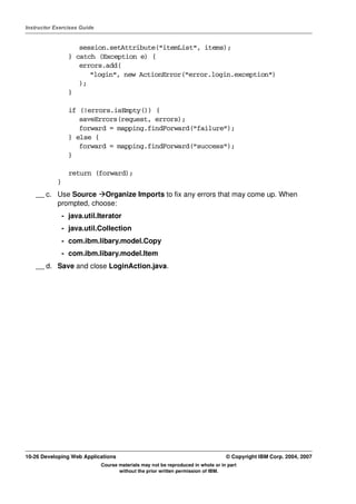 Instructor Exercises Guide


                   session.setAttribute("itemList", items);
                } catch (Exception e) {
                   errors.add(
                      "login", new ActionError("error.login.exception")
                   );
                }

                if (!errors.isEmpty()) {
                   saveErrors(request, errors);
                   forward = mapping.findForward("failure");
                } else {
                   forward = mapping.findForward("success");
                }

                return (forward);
            }
    __ c. Use Source Organize Imports to fix any errors that may come up. When
          prompted, choose:
             - java.util.Iterator
             - java.util.Collection
             - com.ibm.libary.model.Copy
             - com.ibm.libary.model.Item
    __ d. Save and close LoginAction.java.




10-26 Developing Web Applications                                                 © Copyright IBM Corp. 2004, 2007
                             Course materials may not be reproduced in whole or in part
                                    without the prior written permission of IBM.
 