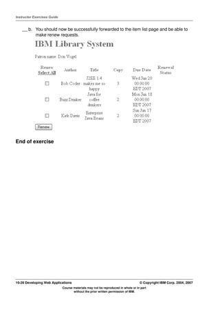 Instructor Exercises Guide


    __ b. You should now be successfully forwarded to the item list page and be able to
          make renew requests.




End of exercise




10-28 Developing Web Applications                                                 © Copyright IBM Corp. 2004, 2007
                             Course materials may not be reproduced in whole or in part
                                    without the prior written permission of IBM.
 