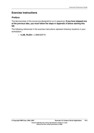 V4.1
                                                                                                   Instructor Exercises Guide



EXempty   Exercise instructions
          Preface
          The lab exercises in this course are designed to run in sequence. If you have skipped one
          of the previous labs, you must follow the steps in Appendix A before starting this
          lab.
          The following references in the exercise instructions represent directory locations in your
          workstation:
                   • <LAB_FILES>: c:IBMSDP70




          © Copyright IBM Corp. 2004, 2007                                 Exercise 10. Create a Struts Application     10-3
                                      Course materials may not be reproduced in whole or in part
                                             without the prior written permission of IBM.
 