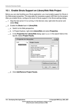 Instructor Exercises Guide



10.1. Enable Struts Support on LibraryWeb Web Project
Before you can start building your Struts application, you must enable support for Struts in
the Web project properties. This step adds the necessary support JAR files into the project.
After you enable Struts, configure the level of Struts support in the Struts settings dialog.
__ 1. Stop the test server if it is running. In the Servers view, right-click the server and
      select Stop.
__ 2. Enable the Struts facet in LibraryWeb.
    __ a. Switch to the Web perspective.
    __ b. In Project Explorer, right-click LibraryWeb and select Properties.
    __ c. In the Properties for LibraryWeb dialog, type facet in the search field on the
          top left. Select Project Facets.




    __ d. Click Add/Remove Project Facets.




10-4 Developing Web Applications                                                  © Copyright IBM Corp. 2004, 2007
                             Course materials may not be reproduced in whole or in part
                                    without the prior written permission of IBM.
 