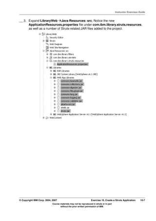 V4.1
                                                                                                   Instructor Exercises Guide



EXempty   __ 3. Expand LibraryWeb Java Resources: src. Notice the new
                ApplicationResources.properties file under com.ibm.library.struts.resources,
                as well as a number of Struts-related JAR files added to the project.




          © Copyright IBM Corp. 2004, 2007                                 Exercise 10. Create a Struts Application     10-7
                                      Course materials may not be reproduced in whole or in part
                                             without the prior written permission of IBM.
 