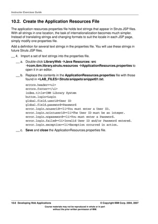 Instructor Exercises Guide



10.2. Create the Application Resources File
The application resources properties file holds text strings that appear in Struts JSP files.
With all strings in one location, the task of internationalization becomes much simpler.
Instead of translating strings and changing formats to suit the locale in each JSP page,
simply modify one properties file.
Add a definition for several text strings in the properties file. You will use these strings in
future Struts JSP files.
__ 4. Import a set of text strings into the properties file.
    __ a. Double-click LibraryWeb Java Resources: src
            com.ibm.library.struts.resources ApplicationResources.properties to
          open it in an editor.
    __ b. Replace the contents in the ApplicationResources.properties file with those
          found in <LAB_FILES>Strutssnippetssnippet01.txt.
            errors.header=<ul>
            errors.footer=</ul>
            index.title=IBM Library System
            button.login=Login
            global.field.userid=User ID
            global.field.password=Password
            error.login.nouserid=<li>You must enter a User ID.
            error.login.nointuserid=<li>The User ID must be an integer.
            error.login.nopassword=<li>You must enter a Password.
            error.login.failed=<li>Invalid User ID and/or Password entered.
            error.login.exception=<li>Exception occurred in action.
    __ c. Save and close the ApplicationResources.properties file.




10-8 Developing Web Applications                                                  © Copyright IBM Corp. 2004, 2007
                             Course materials may not be reproduced in whole or in part
                                    without the prior written permission of IBM.
 