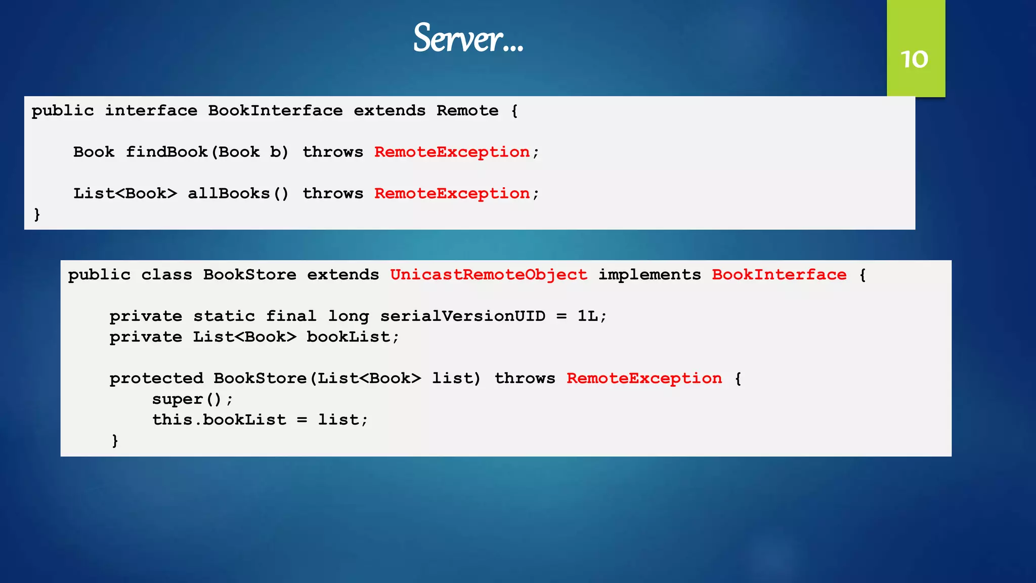 10
public interface BookInterface extends Remote {
Book findBook(Book b) throws RemoteException;
List<Book> allBooks() throws RemoteException;
}
public class BookStore extends UnicastRemoteObject implements BookInterface {
private static final long serialVersionUID = 1L;
private List<Book> bookList;
protected BookStore(List<Book> list) throws RemoteException {
super();
this.bookList = list;
}
Server…
 