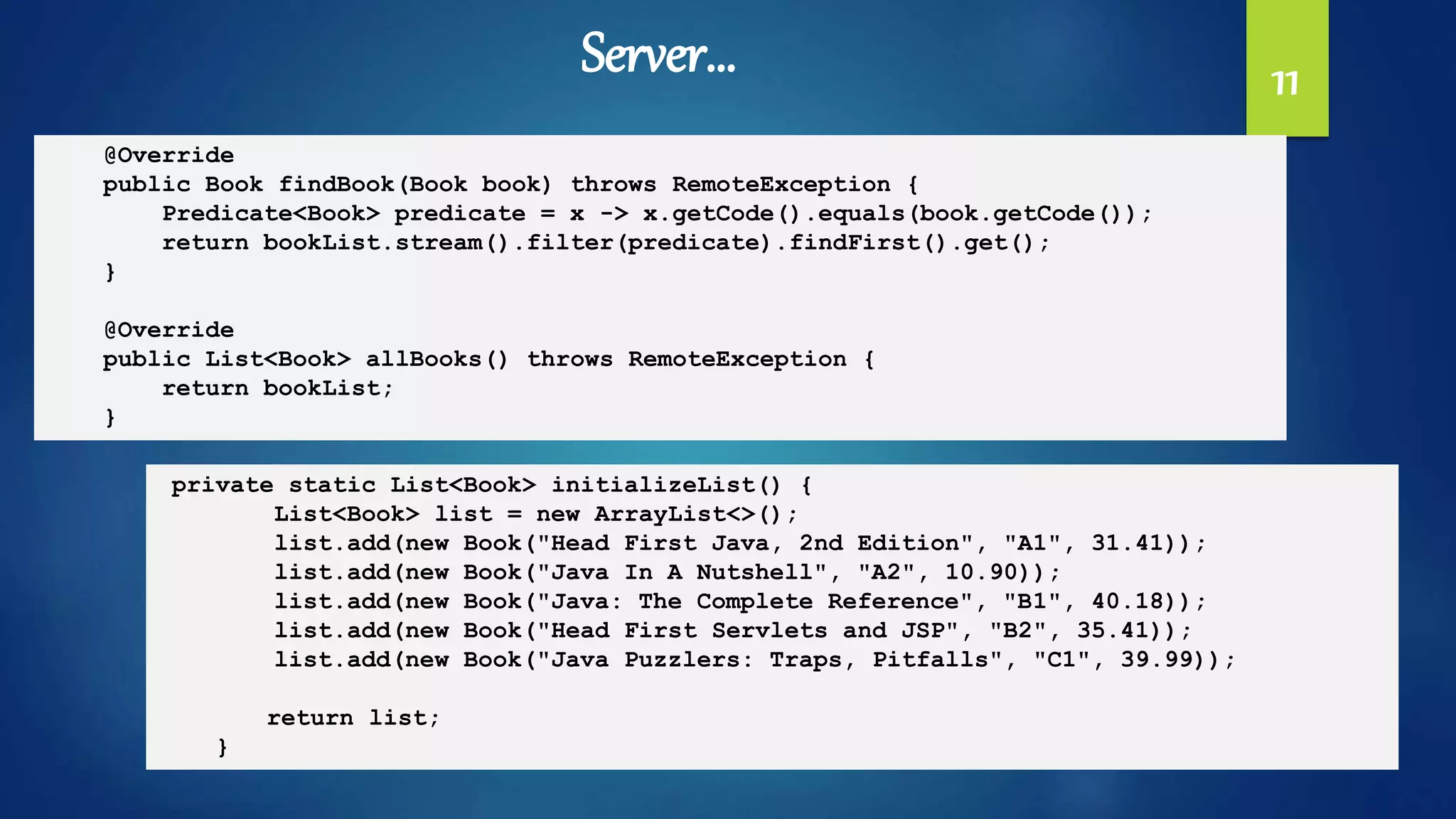 11
@Override
public Book findBook(Book book) throws RemoteException {
Predicate<Book> predicate = x -> x.getCode().equals(book.getCode());
return bookList.stream().filter(predicate).findFirst().get();
}
@Override
public List<Book> allBooks() throws RemoteException {
return bookList;
}
private static List<Book> initializeList() {
List<Book> list = new ArrayList<>();
list.add(new Book("Head First Java, 2nd Edition", "A1", 31.41));
list.add(new Book("Java In A Nutshell", "A2", 10.90));
list.add(new Book("Java: The Complete Reference", "B1", 40.18));
list.add(new Book("Head First Servlets and JSP", "B2", 35.41));
list.add(new Book("Java Puzzlers: Traps, Pitfalls", "C1", 39.99));
return list;
}
Server…
 