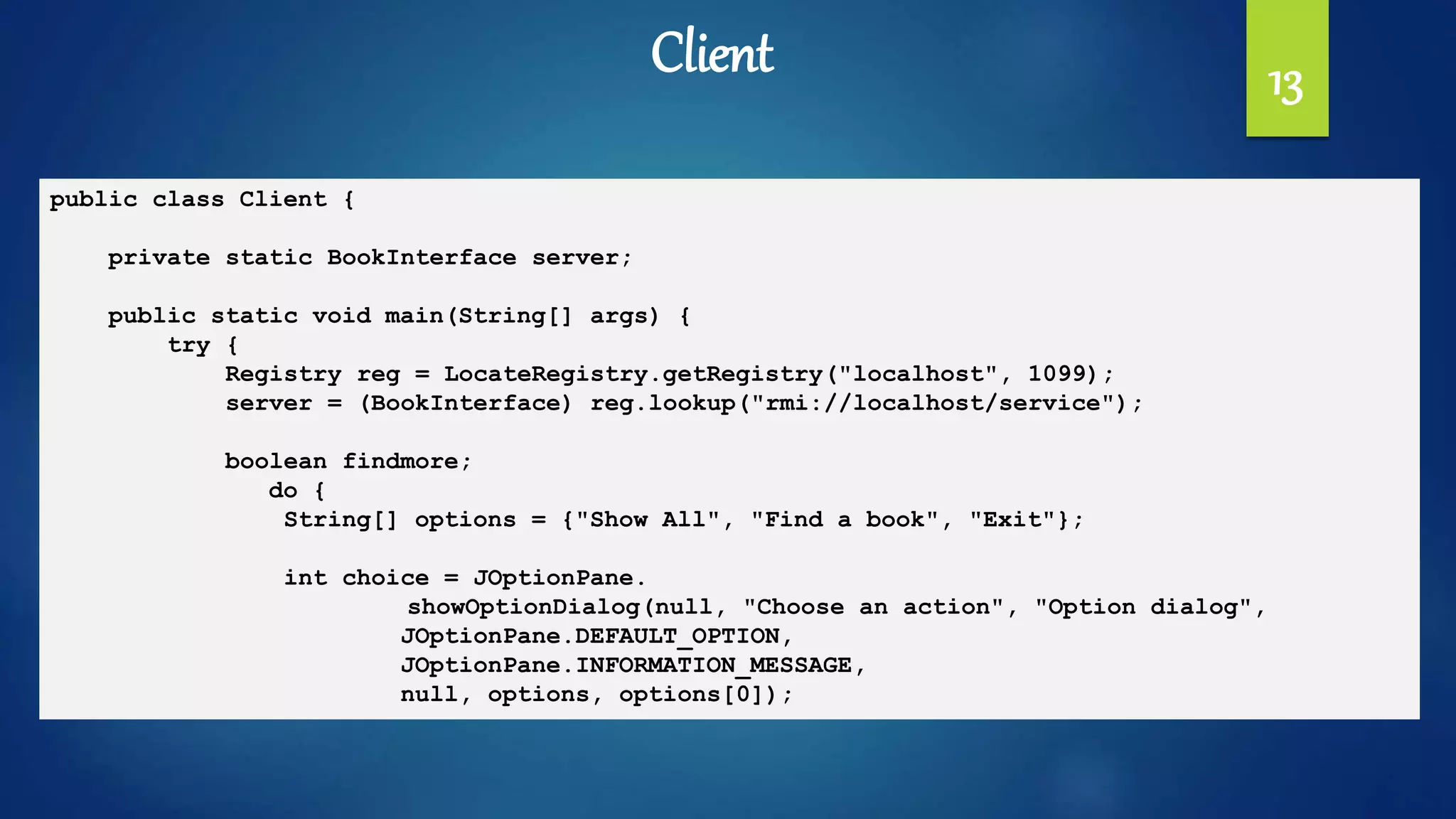 13
public class Client {
private static BookInterface server;
public static void main(String[] args) {
try {
Registry reg = LocateRegistry.getRegistry("localhost", 1099);
server = (BookInterface) reg.lookup("rmi://localhost/service");
boolean findmore;
do {
String[] options = {"Show All", "Find a book", "Exit"};
int choice = JOptionPane.
showOptionDialog(null, "Choose an action", "Option dialog",
JOptionPane.DEFAULT_OPTION,
JOptionPane.INFORMATION_MESSAGE,
null, options, options[0]);
Client
 