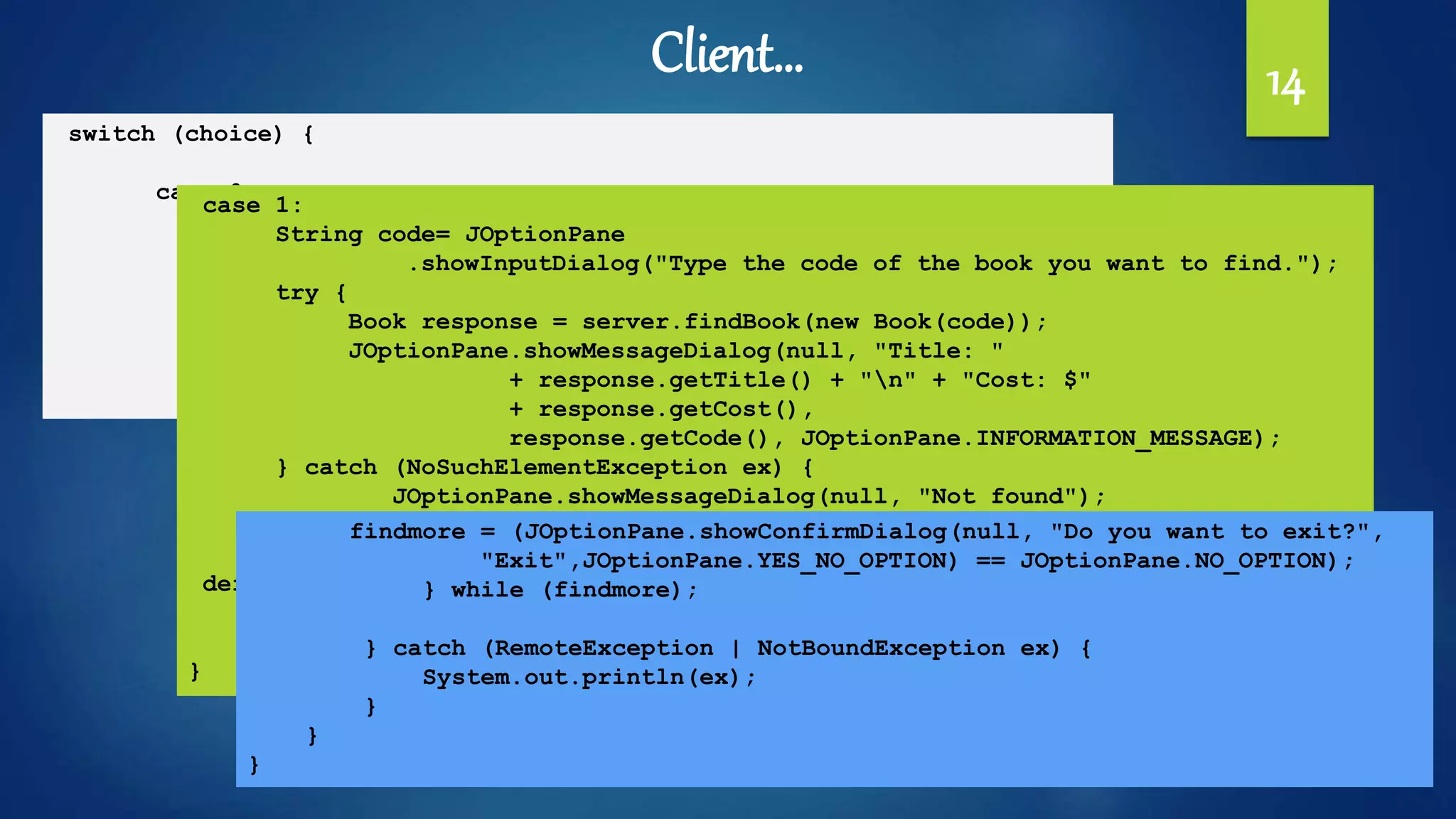 14
switch (choice) {
case 0:
List<Book> list = server.allBooks();
StringBuilder message = new StringBuilder();
list.forEach(x -> {
message.append(x.toString() + "n");
});
JOptionPane.showMessageDialog(null, new String(message));
break;
Client…
case 1:
String code= JOptionPane
.showInputDialog("Type the code of the book you want to find.");
try {
Book response = server.findBook(new Book(code));
JOptionPane.showMessageDialog(null, "Title: "
+ response.getTitle() + "n" + "Cost: $"
+ response.getCost(),
response.getCode(), JOptionPane.INFORMATION_MESSAGE);
} catch (NoSuchElementException ex) {
JOptionPane.showMessageDialog(null, "Not found");
}
break;
default:
System.exit(0);
break;
}
findmore = (JOptionPane.showConfirmDialog(null, "Do you want to exit?",
"Exit",JOptionPane.YES_NO_OPTION) == JOptionPane.NO_OPTION);
} while (findmore);
} catch (RemoteException | NotBoundException ex) {
System.out.println(ex);
}
}
}
 