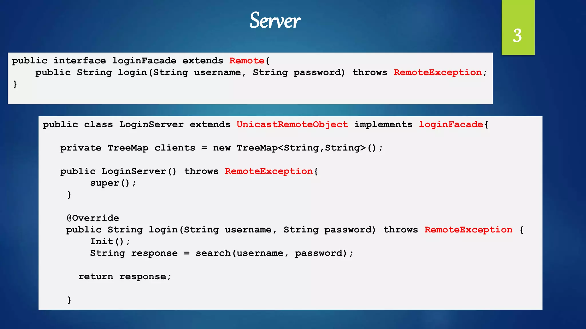 Server 3
public interface loginFacade extends Remote{
public String login(String username, String password) throws RemoteException;
}
public class LoginServer extends UnicastRemoteObject implements loginFacade{
private TreeMap clients = new TreeMap<String,String>();
public LoginServer() throws RemoteException{
super();
}
@Override
public String login(String username, String password) throws RemoteException {
Init();
String response = search(username, password);
return response;
}
 