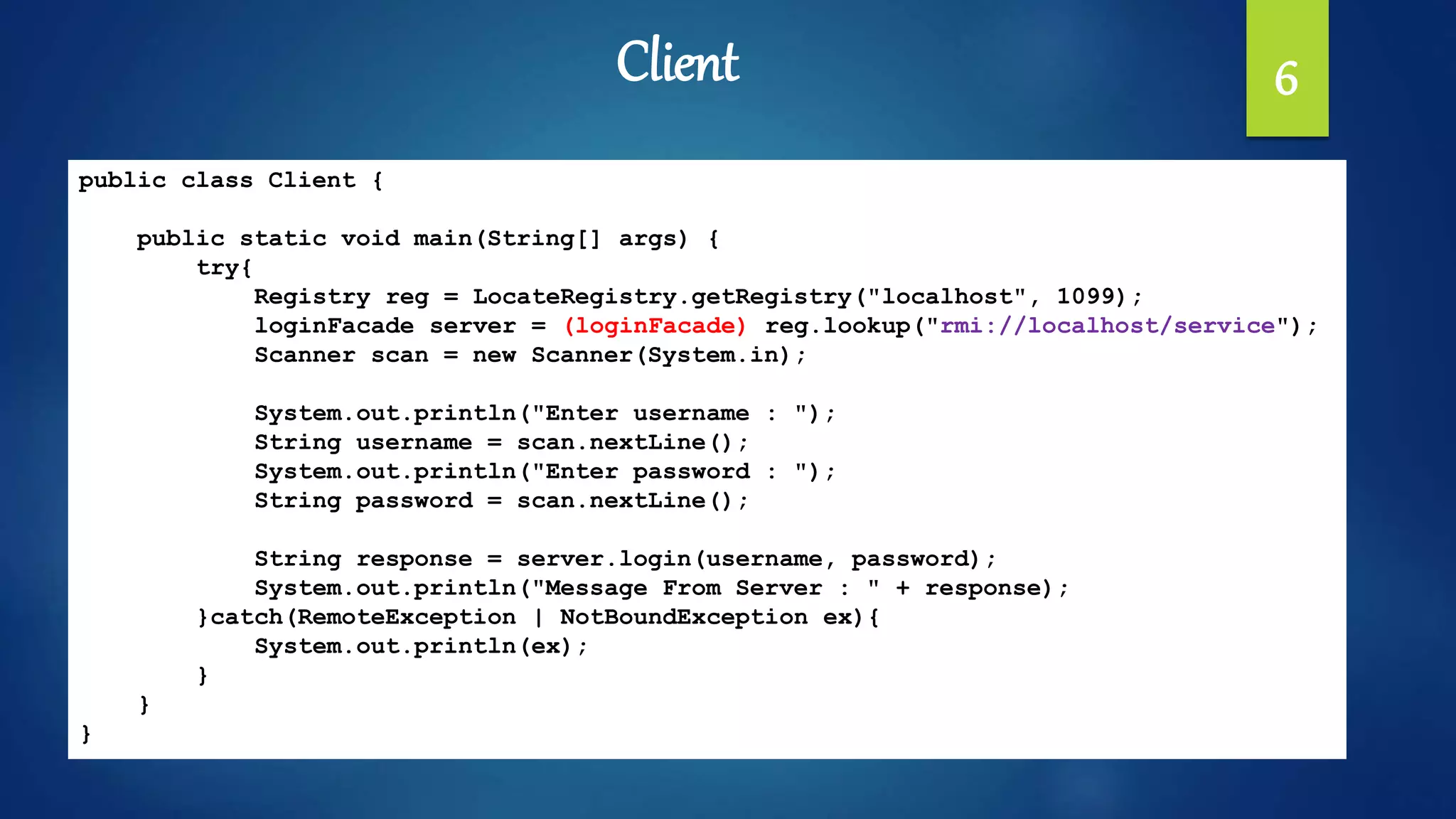 Client 6
public class Client {
public static void main(String[] args) {
try{
Registry reg = LocateRegistry.getRegistry("localhost", 1099);
loginFacade server = (loginFacade) reg.lookup("rmi://localhost/service");
Scanner scan = new Scanner(System.in);
System.out.println("Enter username : ");
String username = scan.nextLine();
System.out.println("Enter password : ");
String password = scan.nextLine();
String response = server.login(username, password);
System.out.println("Message From Server : " + response);
}catch(RemoteException | NotBoundException ex){
System.out.println(ex);
}
}
}
 