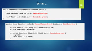 10
public interface BookInterface extends Remote {
Book findBook(Book b) throws RemoteException;
List<Book> allBooks() throws RemoteException;
}
public class BookStore extends UnicastRemoteObject implements BookInterface {
private static final long serialVersionUID = 1L;
private List<Book> bookList;
protected BookStore(List<Book> list) throws RemoteException {
super();
this.bookList = list;
}
Server…
 