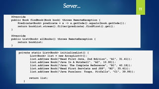 11
@Override
public Book findBook(Book book) throws RemoteException {
Predicate<Book> predicate = x -> x.getCode().equals(book.getCode());
return bookList.stream().filter(predicate).findFirst().get();
}
@Override
public List<Book> allBooks() throws RemoteException {
return bookList;
}
private static List<Book> initializeList() {
List<Book> list = new ArrayList<>();
list.add(new Book("Head First Java, 2nd Edition", "A1", 31.41));
list.add(new Book("Java In A Nutshell", "A2", 10.90));
list.add(new Book("Java: The Complete Reference", "B1", 40.18));
list.add(new Book("Head First Servlets and JSP", "B2", 35.41));
list.add(new Book("Java Puzzlers: Traps, Pitfalls", "C1", 39.99));
return list;
}
Server…
 