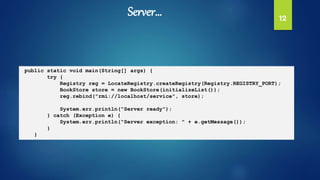 12
public static void main(String[] args) {
try {
Registry reg = LocateRegistry.createRegistry(Registry.REGISTRY_PORT);
BookStore store = new BookStore(initializeList());
reg.rebind("rmi://localhost/service", store);
System.err.println("Server ready");
} catch (Exception e) {
System.err.println("Server exception: " + e.getMessage());
}
}
Server…
 