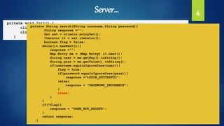 Server… 4
private void Init() {
clients.put("user1", "1234");
clients.put("user2","1234");
}
private String search(String username,String password){
String response ="";
Set set = clients.entrySet();
Iterator it = set.iterator();
boolean flag = false;
while(it.hasNext()){
response ="";
Map.Entry me = (Map.Entry) it.next();
String user = me.getKey().toString();
String pass = me.getValue().toString();
if(username.equalsIgnoreCase(user)){
flag = true;
if(password.equalsIgnoreCase(pass)){
response ="LOGIN_SUCCESFUL";
}else{
response = "PASSWORD_INCORRECT";
}
break;
}
}
if(!flag){
response = "USER_NOT_EXISTS";
}
return response;
}
 