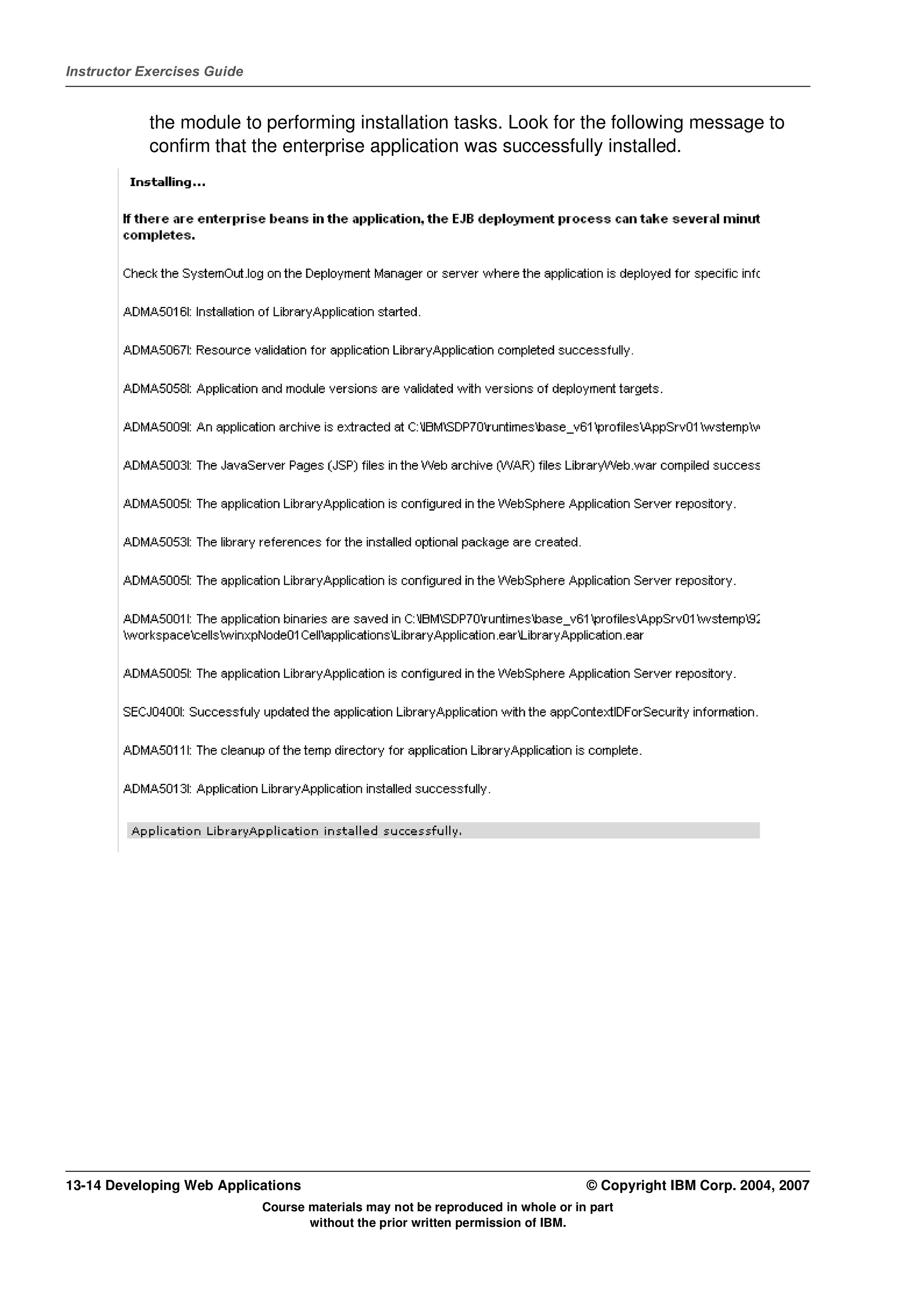 Instructor Exercises Guide


            the module to performing installation tasks. Look for the following message to
            confirm that the enterprise application was successfully installed.




13-14 Developing Web Applications                                                 © Copyright IBM Corp. 2004, 2007
                             Course materials may not be reproduced in whole or in part
                                    without the prior written permission of IBM.
 