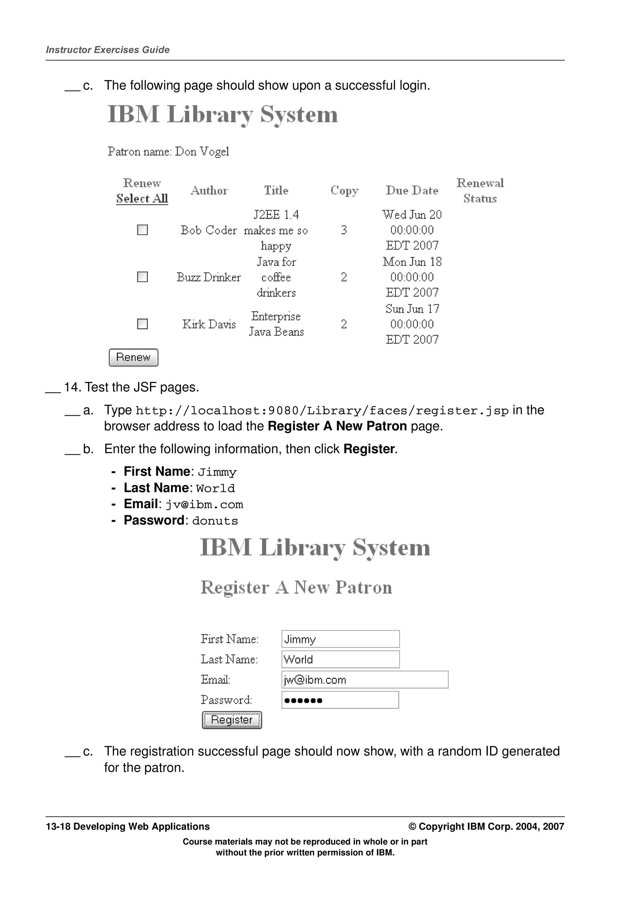 Instructor Exercises Guide


    __ c. The following page should show upon a successful login.




__ 14. Test the JSF pages.
    __ a. Type http://localhost:9080/Library/faces/register.jsp in the
          browser address to load the Register A New Patron page.
    __ b. Enter the following information, then click Register.
             -   First Name: Jimmy
             -   Last Name: World
             -   Email: jv@ibm.com
             -   Password: donuts




    __ c. The registration successful page should now show, with a random ID generated
          for the patron.



13-18 Developing Web Applications                                                 © Copyright IBM Corp. 2004, 2007
                             Course materials may not be reproduced in whole or in part
                                    without the prior written permission of IBM.
 