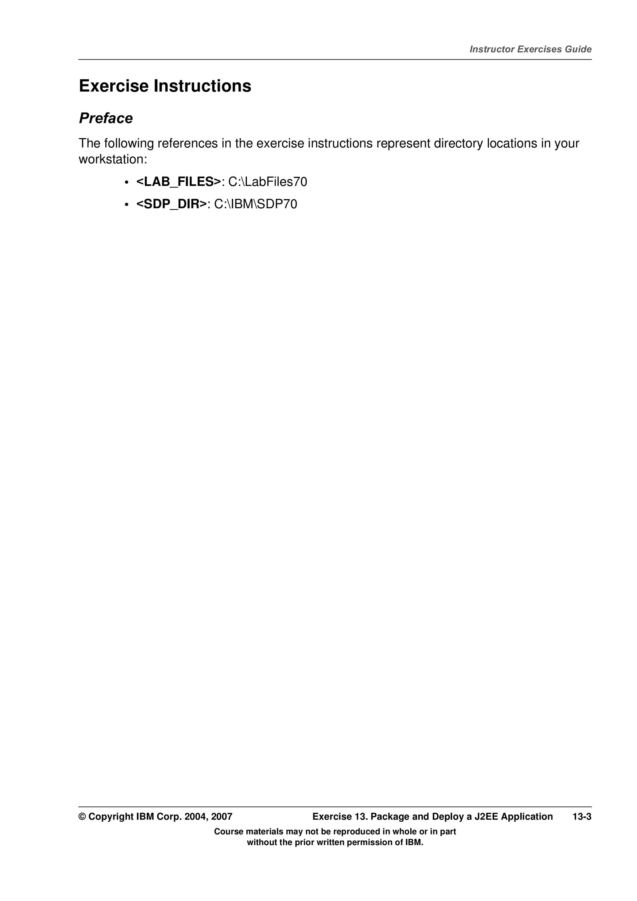 V4.1
                                                                                                   Instructor Exercises Guide



EXempty   Exercise Instructions
          Preface
          The following references in the exercise instructions represent directory locations in your
          workstation:
                   • <LAB_FILES>: C:LabFiles70
                   • <SDP_DIR>: C:IBMSDP70




          © Copyright IBM Corp. 2004, 2007                   Exercise 13. Package and Deploy a J2EE Application         13-3
                                      Course materials may not be reproduced in whole or in part
                                             without the prior written permission of IBM.
 