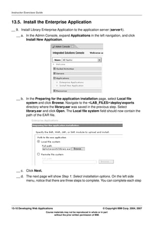 Instructor Exercises Guide



13.5. Install the Enterprise Application
__ 9. Install Library Enterprise Application to the application server (server1).
    __ a. In the Admin Console, expand Applications in the left navigation, and click
          Install New Application.




    __ b. In the Preparing for the application installation page, select Local file
          system and click Browse. Navigate to the <LAB_FILES>deployexports
          directory where the library.ear was saved in the previous step. Select
          library.ear and click Open. The Local file system field should now contain the
          path of the EAR file.




    __ c. Click Next.
    __ d. The next page will show Step 1: Select installation options. On the left side
          menu, notice that there are three steps to complete. You can complete each step




13-10 Developing Web Applications                                                 © Copyright IBM Corp. 2004, 2007
                             Course materials may not be reproduced in whole or in part
                                    without the prior written permission of IBM.
 