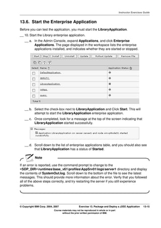 V4.1
                                                                                                   Instructor Exercises Guide



EXempty   13.6. Start the Enterprise Application
          Before you can test the application, you must start the LibraryApplication.
          __ 10. Start the Library enterprise application.
              __ a. In the Admin Console, expand Applications, and click Enterprise
                    Applications. The page displayed in the workspace lists the enterprise
                    applications installed, and indicates whether they are started or stopped.




              __ b. Select the check-box next to LibraryApplication and Click Start. This will
                    attempt to start the LibraryApplication enterprise application.
              __ c. Once completed, look for a message at the top of the screen indicating that
                    LibraryApplication started successfully.




              __ d. Scroll down to the list of enterprise applications table, and you should also see
                    that LibraryApplication has a status of Started.

                      Note

          If an error is reported, use the command prompt to change to the
          <SDP_DIR>runtimesbase_v61profilesAppSrv01logsserver1 directory and display
          the contents of SystemOut.log. Scroll down to the bottom of the file to see the latest
          messages. This should provide more information about the error. Verify that you followed
          all of the above steps correctly, and try restarting the server if you still experience
          problems.




          © Copyright IBM Corp. 2004, 2007                   Exercise 13. Package and Deploy a J2EE Application        13-15
                                      Course materials may not be reproduced in whole or in part
                                             without the prior written permission of IBM.
 