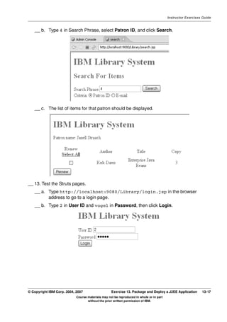 V4.1
                                                                                                   Instructor Exercises Guide



EXempty       __ b. Type 4 in Search Phrase, select Patron ID, and click Search.




              __ c. The list of items for that patron should be displayed.




          __ 13. Test the Struts pages.
              __ a. Type http://localhost:9080/Library/login.jsp in the browser
                    address to go to a login page.
              __ b. Type 2 in User ID and vogel in Password, then click Login.




          © Copyright IBM Corp. 2004, 2007                   Exercise 13. Package and Deploy a J2EE Application        13-17
                                      Course materials may not be reproduced in whole or in part
                                             without the prior written permission of IBM.
 