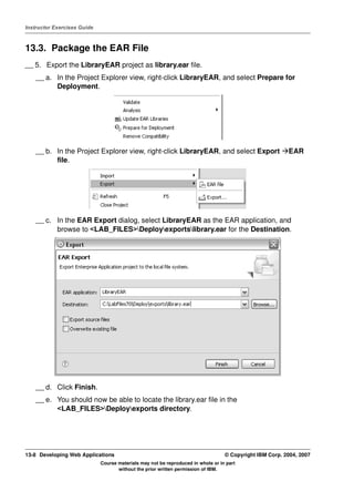 Instructor Exercises Guide



13.3. Package the EAR File
__ 5. Export the LibraryEAR project as library.ear file.
    __ a. In the Project Explorer view, right-click LibraryEAR, and select Prepare for
          Deployment.




    __ b. In the Project Explorer view, right-click LibraryEAR, and select Export                        EAR
          file.




    __ c. In the EAR Export dialog, select LibraryEAR as the EAR application, and
          browse to <LAB_FILES>Deployexportslibrary.ear for the Destination.




    __ d. Click Finish.
    __ e. You should now be able to locate the library.ear file in the
          <LAB_FILES>Deployexports directory.




13-8 Developing Web Applications                                                  © Copyright IBM Corp. 2004, 2007
                             Course materials may not be reproduced in whole or in part
                                    without the prior written permission of IBM.
 
