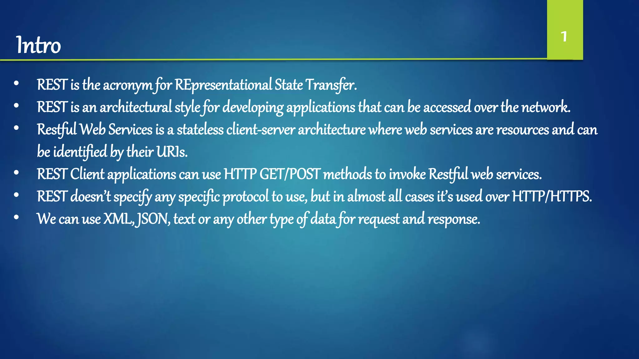 Intro 1
• REST is the acronymfor REpresentational State Transfer.
• REST is an architectural style for developing applications that can be accessed over the network.
• Restful Web Services is a statelessclient-server architecture where web services are resources and can
be identified by their URIs.
• REST Client applications can use HTTP GET/POSTmethods to invoke Restful web services.
• REST doesn’t specify any specificprotocol to use, but in almost all casesit’s used over HTTP/HTTPS.
• We can use XML, JSON, text or any other type of data for request and response.
 