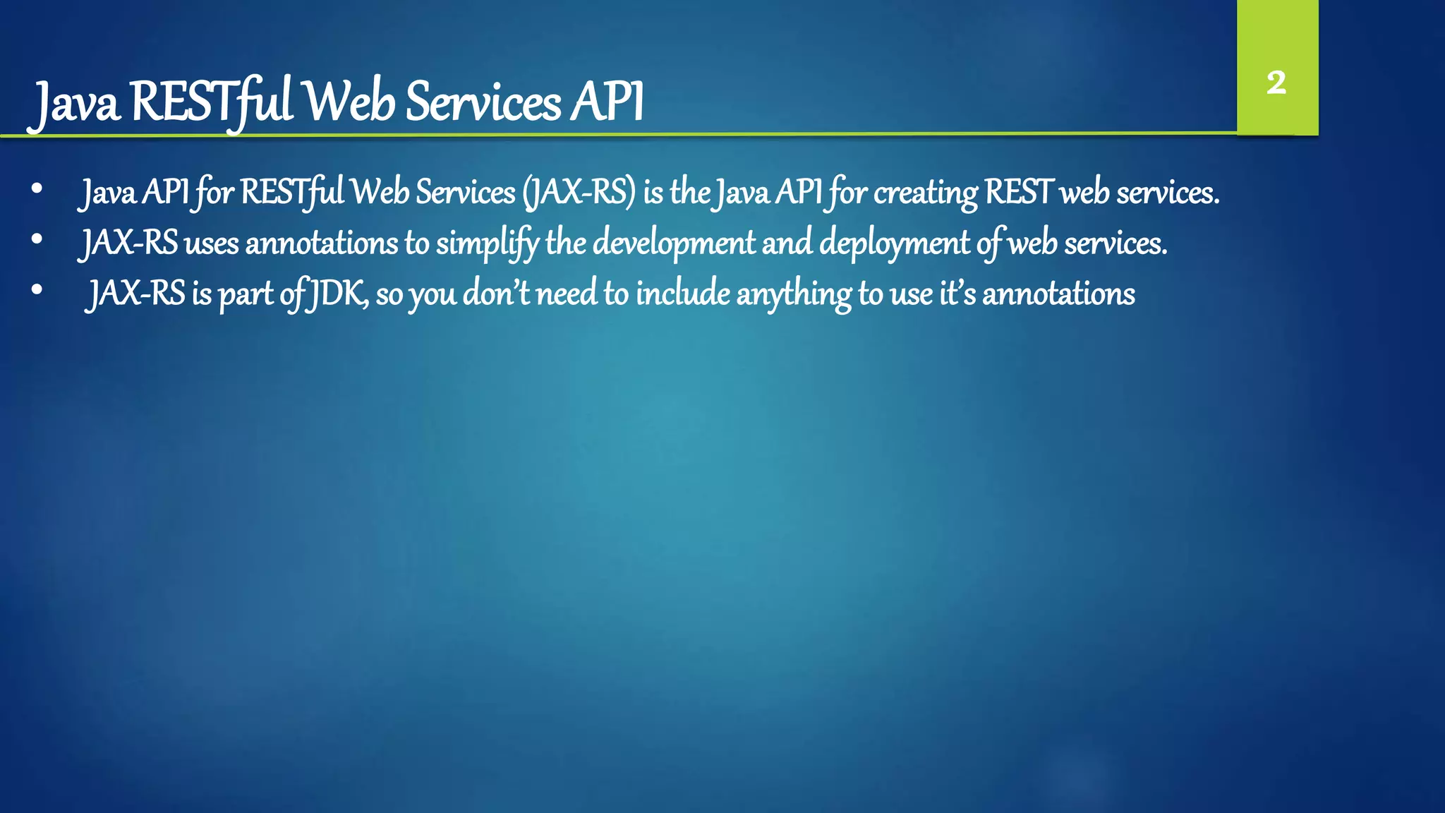 Java RESTful Web Services API 2
• Java API for RESTful Web Services (JAX-RS) is the Java API for creating RESTweb services.
• JAX-RS uses annotations to simplifythe development and deployment of web services.
• JAX-RSis part of JDK, so you don’t needto include anything to use it’s annotations
 