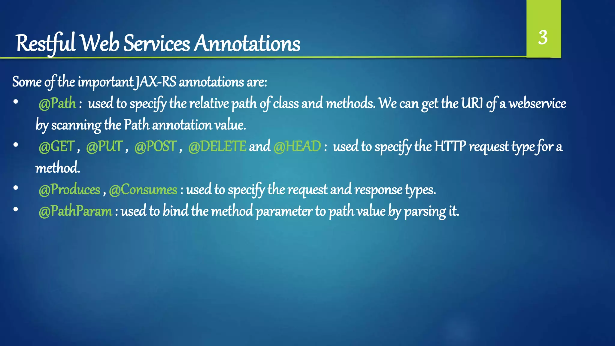 Restful Web Services Annotations 3
Some of the importantJAX-RS annotations are:
• @Path: used to specify the relative path of classand methods. We can get the URI of a webservice
by scanning the Pathannotationvalue.
• @GET , @PUT , @POST , @DELETEand @HEAD: usedto specify the HTTPrequest type for a
method.
• @Produces , @Consumes : usedto specify therequest and responsetypes.
• @PathParam: used to bindthe method parameter to pathvalue by parsing it.
 