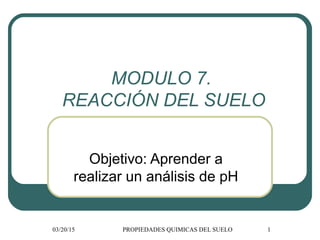 03/20/15 PROPIEDADES QUIMICAS DEL SUELO 1
MODULO 7.
REACCIÓN DEL SUELO
Objetivo: Aprender a
realizar un análisis de pH
 