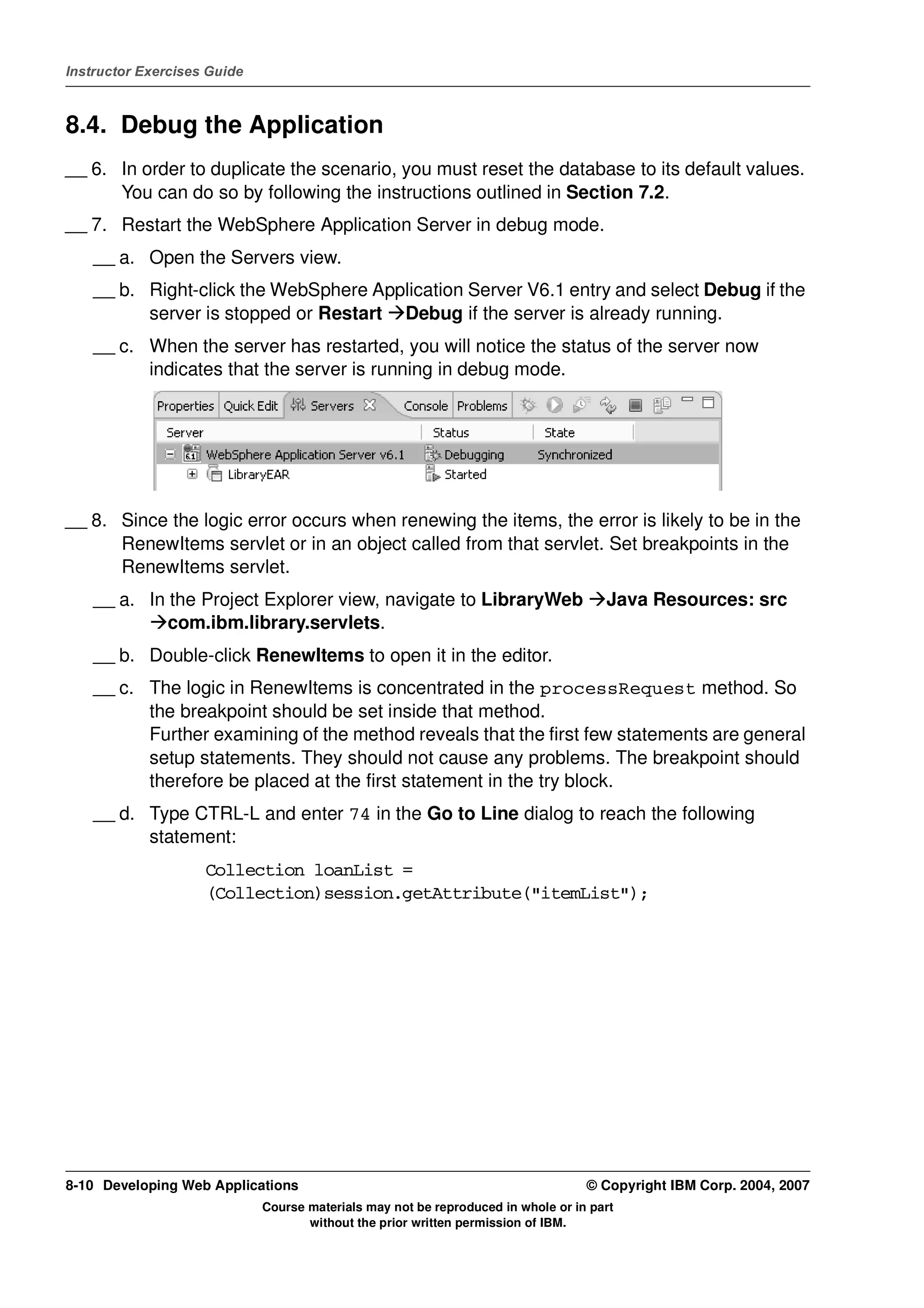 Instructor Exercises Guide



8.4. Debug the Application
__ 6. In order to duplicate the scenario, you must reset the database to its default values.
      You can do so by following the instructions outlined in Section 7.2.
__ 7. Restart the WebSphere Application Server in debug mode.
    __ a. Open the Servers view.
    __ b. Right-click the WebSphere Application Server V6.1 entry and select Debug if the
          server is stopped or Restart Debug if the server is already running.
    __ c. When the server has restarted, you will notice the status of the server now
          indicates that the server is running in debug mode.




__ 8. Since the logic error occurs when renewing the items, the error is likely to be in the
      RenewItems servlet or in an object called from that servlet. Set breakpoints in the
      RenewItems servlet.
    __ a. In the Project Explorer view, navigate to LibraryWeb                       Java Resources: src
             com.ibm.library.servlets.
    __ b. Double-click RenewItems to open it in the editor.
    __ c. The logic in RenewItems is concentrated in the processRequest method. So
          the breakpoint should be set inside that method.
          Further examining of the method reveals that the first few statements are general
          setup statements. They should not cause any problems. The breakpoint should
          therefore be placed at the first statement in the try block.
    __ d. Type CTRL-L and enter 74 in the Go to Line dialog to reach the following
          statement:
                    Collection loanList =
                    (Collection)session.getAttribute("itemList");




8-10 Developing Web Applications                                                  © Copyright IBM Corp. 2004, 2007
                             Course materials may not be reproduced in whole or in part
                                    without the prior written permission of IBM.
 