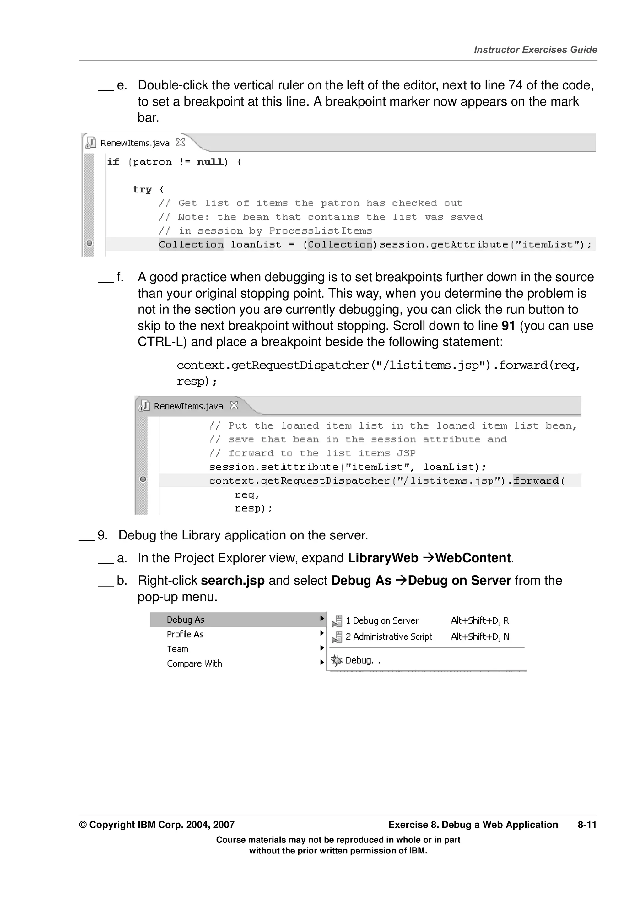 V4.1
                                                                                                   Instructor Exercises Guide



EXempty       __ e. Double-click the vertical ruler on the left of the editor, next to line 74 of the code,
                    to set a breakpoint at this line. A breakpoint marker now appears on the mark
                    bar.




              __ f.   A good practice when debugging is to set breakpoints further down in the source
                      than your original stopping point. This way, when you determine the problem is
                      not in the section you are currently debugging, you can click the run button to
                      skip to the next breakpoint without stopping. Scroll down to line 91 (you can use
                      CTRL-L) and place a breakpoint beside the following statement:
                              context.getRequestDispatcher("/listitems.jsp").forward(req,
                              resp);




          __ 9. Debug the Library application on the server.
              __ a. In the Project Explorer view, expand LibraryWeb                      WebContent.
              __ b. Right-click search.jsp and select Debug As                     Debug on Server from the
                    pop-up menu.




          © Copyright IBM Corp. 2004, 2007                                    Exercise 8. Debug a Web Application       8-11
                                      Course materials may not be reproduced in whole or in part
                                             without the prior written permission of IBM.
 