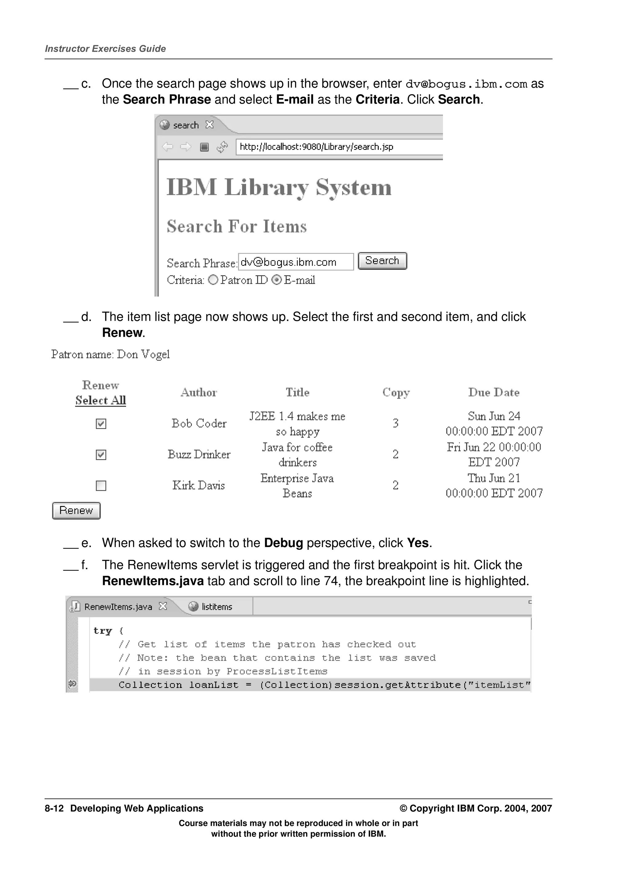 Instructor Exercises Guide


    __ c. Once the search page shows up in the browser, enter dv@bogus.ibm.com as
          the Search Phrase and select E-mail as the Criteria. Click Search.




    __ d. The item list page now shows up. Select the first and second item, and click
          Renew.




    __ e. When asked to switch to the Debug perspective, click Yes.
    __ f.   The RenewItems servlet is triggered and the first breakpoint is hit. Click the
            RenewItems.java tab and scroll to line 74, the breakpoint line is highlighted.




8-12 Developing Web Applications                                                  © Copyright IBM Corp. 2004, 2007
                             Course materials may not be reproduced in whole or in part
                                    without the prior written permission of IBM.
 