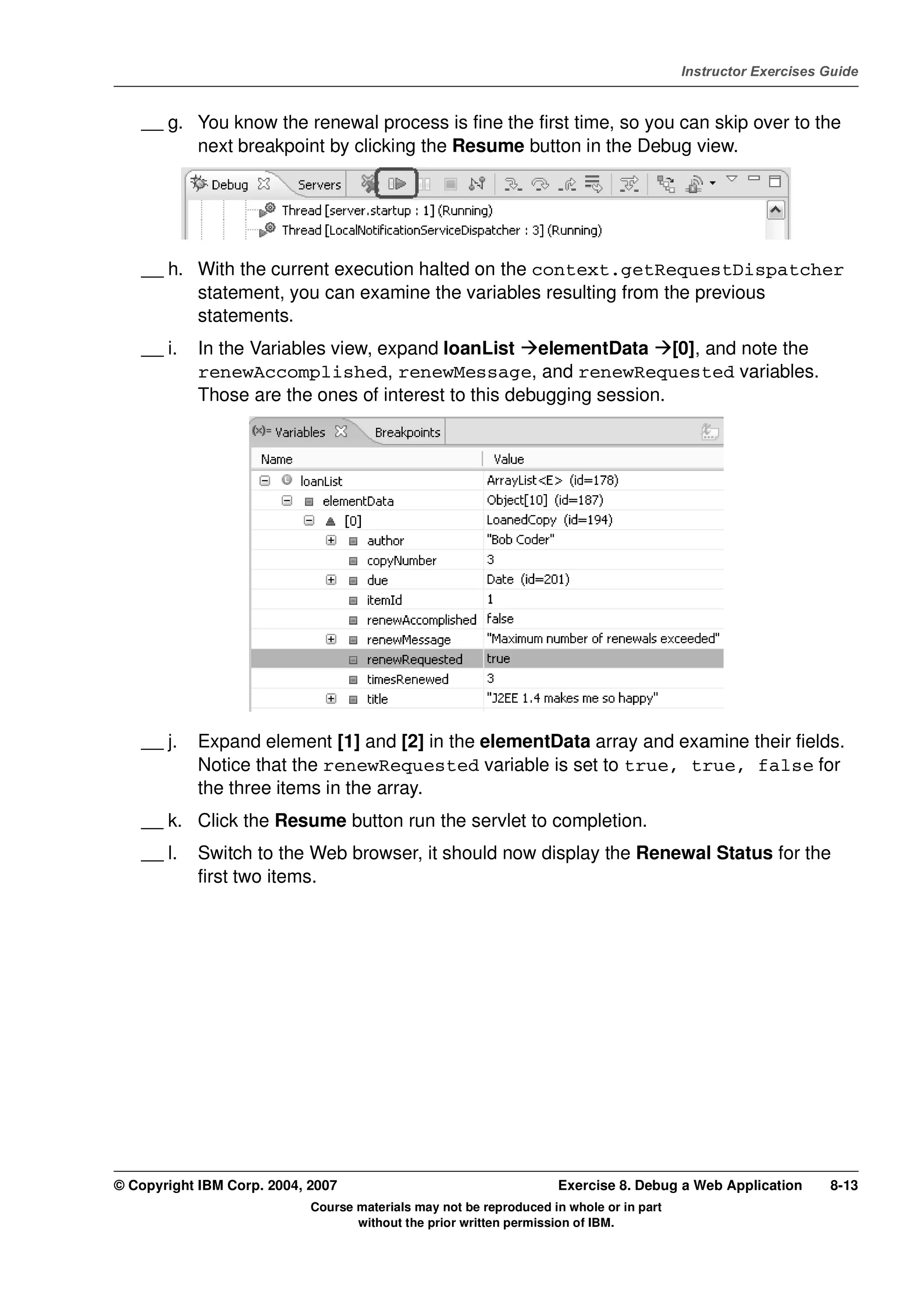 V4.1
                                                                                                   Instructor Exercises Guide



EXempty       __ g. You know the renewal process is fine the first time, so you can skip over to the
                    next breakpoint by clicking the Resume button in the Debug view.




              __ h. With the current execution halted on the context.getRequestDispatcher
                    statement, you can examine the variables resulting from the previous
                    statements.
              __ i.   In the Variables view, expand loanList elementData [0], and note the
                      renewAccomplished, renewMessage, and renewRequested variables.
                      Those are the ones of interest to this debugging session.




              __ j.   Expand element [1] and [2] in the elementData array and examine their fields.
                      Notice that the renewRequested variable is set to true, true, false for
                      the three items in the array.
              __ k. Click the Resume button run the servlet to completion.
              __ l.   Switch to the Web browser, it should now display the Renewal Status for the
                      first two items.




          © Copyright IBM Corp. 2004, 2007                                    Exercise 8. Debug a Web Application       8-13
                                      Course materials may not be reproduced in whole or in part
                                             without the prior written permission of IBM.
 